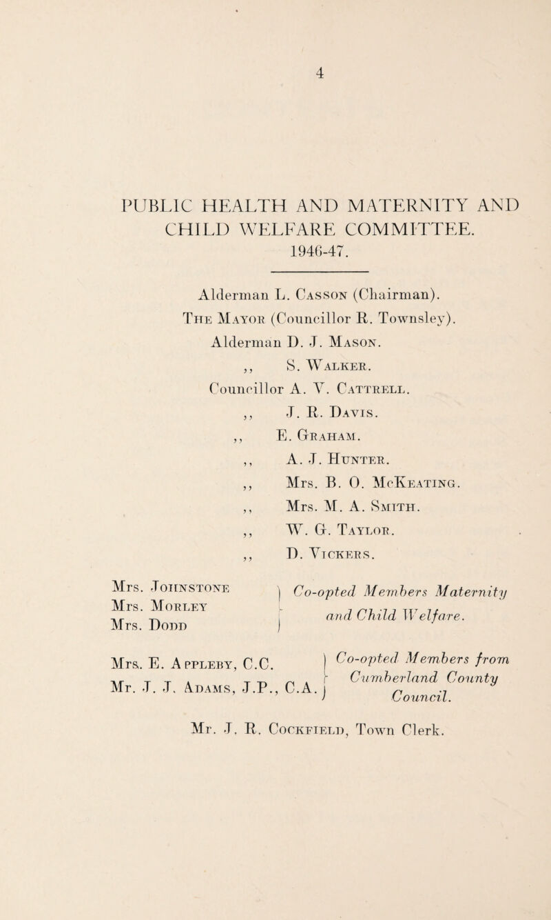 PUBLIC HEALTH AND MATERNITY AND CHILD WELFARE COMMITTEE. 1946-47. Alderman L. Casson (Chairman). The Mayor (Councillor R. Townslev). Alderman D. L Mason. ,, S. Walker. Councillor A. Y. Cattrell. ,, J. R. Davis. ,, E. Graham. ,, A. J. Hunter. „ Mrs. B. 0. McKeating. ,, Mrs. M. A. Smith. ,, W. G. Taylor. ,, D. Yickers. Mrs. «T01ENSTONE Mrs. Morley Mrs. Dom) ) Co-opted Members Maternity and Child Welfare. Mrs,. E. Appleby, C.C. I Co-opted, Members from T .r . T . r Cumberland County Mr. J. J. Adams, J.P., C.A. j Council Mr. -T. R. Cockfieli), Town Clerk.