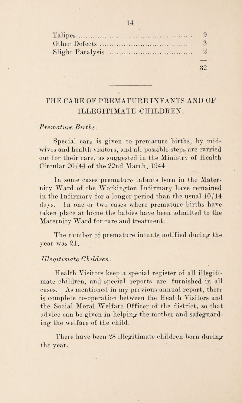 Talipes . Other Defects . Slight Paralysis . 9 3 2 32 THE CAPE OF PREMATURE INFANTS AND OF ILLEGITIMATE CHILDREN. Premature Births. Special care is given to premature births, by mid¬ wives and health visitors, and all possible steps are carried out for their care, as suggested in the Ministry of Health Circular 20/44 of the 22nd March, 1944. In some cases premature infants born in the Mater¬ nity Ward of the Workington Infirmary have remained in the Infirmary for a longer period than the usual 10/14 days. In one or two cases where premature births have taken place at home the babies have been admitted to the Maternity Ward for care and treatment. The number of premature infants notified during the year was 21. Illegitimate Children. 9 Health Visitors keep a special register of all illegiti¬ mate children, and special reports are furnished in all cases. As mentioned in my previous annual report, there is complete co-operation between the Health Visitors and the Social Moral Welfare Officer of the district, so that advice can be given in helping the mother and safeguard¬ ing the welfare of the child. There have been 28 illegitimate children born during the year.