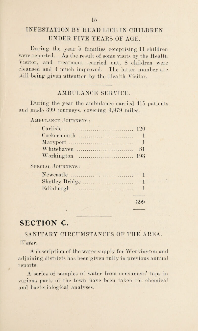 INFESTATION BY HEAD LICE IN CHILDREN UNDER FIVE YEARS OF AGE. During* the year 5 families comprising 11 children were reported. As the result of some visits by the Health A isitor, and treatment carried out, 8 children were cleansed and 3 much improved. The latter number are still being given attention by the Health Visitor. AMBULANCE SERVICE. During the year the ambulance carried 415 patients and made 399 journeys, covering 9,979 miles Ambulance Journeys : Carlisle. 120 Cockermouth .;.. 1 Maryport . 1 Whitehaven . 81 Workington . 193 Special Journeys : Newcastle . 1 Shotley Bridge . 1 Edinburgh . 1 399 SECTION C. SANITARY CIRCUMSTANCES OF THE AREA. Water. A description of the water supply for Workington and adjoining districts has been given fully in previous annual reports. A series of samples of water from consumers’ taps in various parts of the town have been taken for chemical and bacteriological analyses.