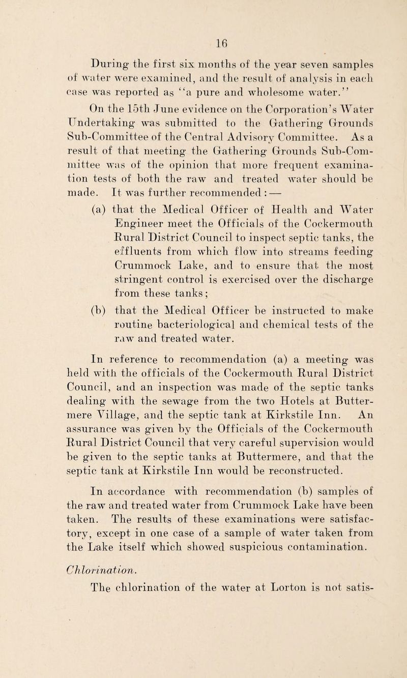 During the first six months of the year seven samples of water were examined, and the result of analysis in each ease was reported as “a pure and wholesome water.” On the 15th June evidence on the Corporation’s Water Undertaking was submitted to the Gathering Grounds Sub-Committee of the Central Advisory Committee. As a result of that meeting the Gathering Grounds Sub-Com¬ mittee was of the opinion that more frequent examina¬ tion tests of both the raw and treated water should be made. It was further recommended : — (a) that the Medical Officer of Health and Water Engineer meet the Officials of the Cockermouth Eural District Council to inspect septic tanks, the effluents from which flow into streams feeding Crummock Lake, and to ensure that, the most stringent control is exercised over the discharge from these tanks; (b) that the Medical Officer be instructed to make routine bacteriological and chemical tests of the raw and treated water. In reference to recommendation (a) a meeting was held with the officials of the Cockermouth Eural District Council, and an inspection was made of the septic tanks dealing with the sewage from the two Hotels at Butter- mere Village, and the septic tank at Kirkstile Inn. An assurance was given by the Officials of the Cockermouth Eural District Council that very careful supervision would be given to the septic tanks at Buttermere, and that the septic tank at Kirkstile Inn would be reconstructed. In accordance with recommendation (b) samples of the raw and treated water from Crummock Lake have been taken. The results of these examinations were satisfac¬ tory, except in one case of a sample of water taken from the Lake itself which showed suspicious contamination. Chlorination. The chlorination of the water at Lorton is not satis-