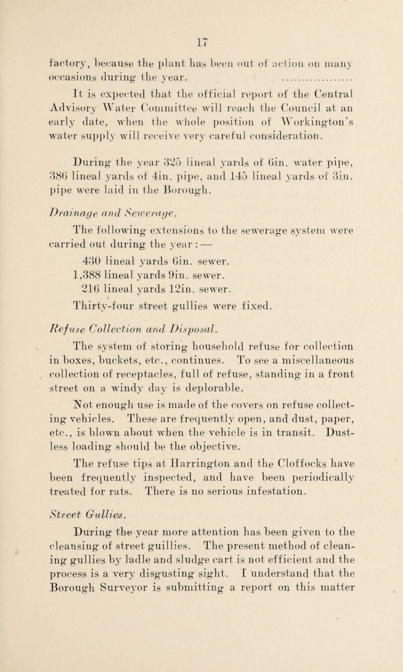 factory, because the plant lias been out of action on many occasions during* tlie year. . It is expected that the official report of the Central Advisory Water Committee will reach the Council at an early date, when the whole position of Workington’s water supply will receive very careful consideration. During the year 325 lineal yards of Gin. water pipe, 38G lineal yards of din. pipe, and 145 lineal yards of 3in. pipe were laid in the Borough. 1) rainage and Sewerage. The following extensions to the sewerage system were carried out during the year : — 430 lineal yards Gin. sewer. nj 1,388 lineal yards 9in. sewer. 216 lineal yards 12in. sewer. Thirty-four street gullies were fixed. Eefu se Collection and Disposal. The system of storing household refuse for collection in boxes, buckets, etc., continues. To see a miscellaneous collection of receptacles, full of refuse, standing in a front street on a windy day is deplorable. Not enough use is made of the covers on refuse collect¬ ing vehicles. These are frequently open, and dust, paper, etc., is blown about when the vehicle is in transit. Dust- less loading should be the objective. The refuse tips at Harrington and the Cloffocks have been frequently inspected, and have been periodically treated for rats. There is no serious infestation. Street Gullies. During the year more attention has been given to the cleansing of street guillies. The present method of clean¬ ing gullies by ladle and sludge cart is not efficient and the process is a very disgusting sight. I understand that the Borough Surveyor is submitting a report on this matter