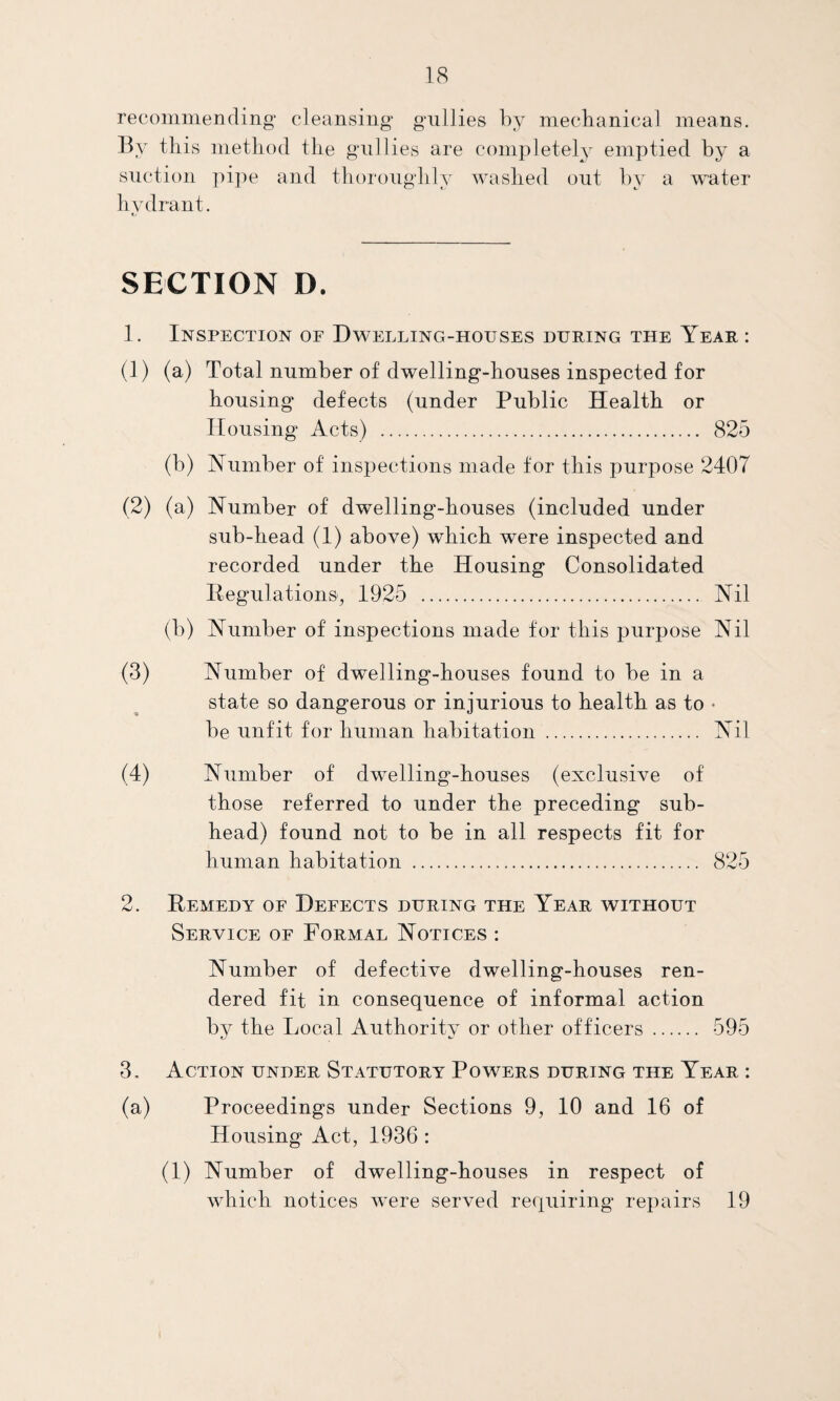 recommending cleansing gullies by mechanical means. By this method the gullies are completely emptied by a suction pipe and thoroughly washed out by a water hydrant. t/ SECTION D. 1. Inspection of Dwelling-houses duping the Year : (1) (a) Total number of dwelling-houses inspected for housing defects (under Public Health or Housing Acts) . 825 (b) Number of inspections made for this purpose 2407 (2) (a) Number of dwelling-houses (included under sub-head (1) above) which were inspected and recorded under the Housing Consolidated Regulations, 1925 . Nil (b) Number of inspections made for this purpose Nil (3) Number of dwelling-houses found to be in a state so dangerous or injurious to health as to • be unfit for human habitation . Nil (4) Number of dwelling-houses (exclusive of those referred to under the preceding sub¬ head) found not to be in all respects fit for human habitation . 825 2. Remedy of Defects during the Year without Service of Formal Notices : Number of defective dwelling-houses ren¬ dered fit in consequence of informal action by the Local Authority or other officers. 595 3. Action under Statutory Powers during the Year : (a) Proceedings under Sections 9, 10 and 16 of Housing Act, 1936 : (1) Number of dwelling-houses in respect of which notices were served requiring repairs 19