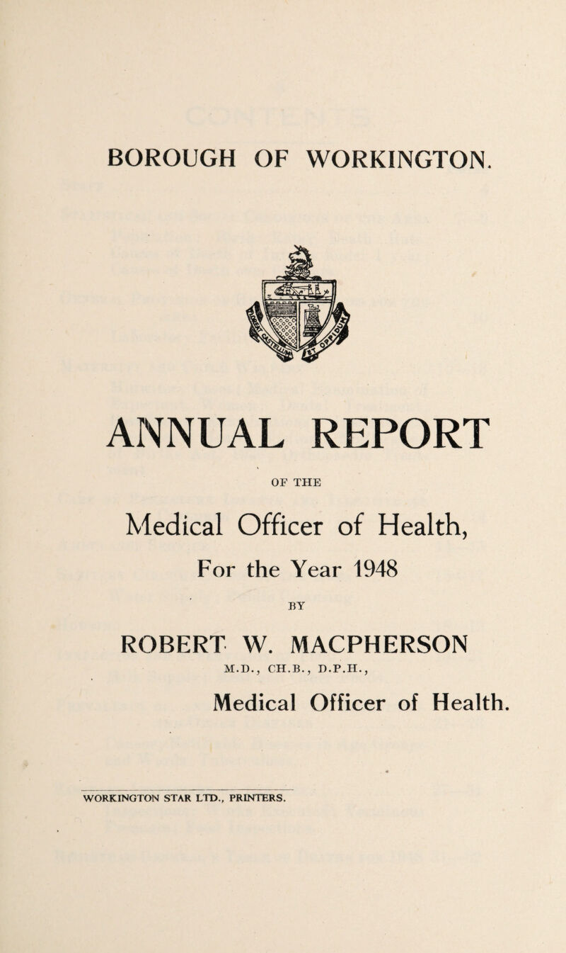 BOROUGH OF WORKINGTON. ANNUAL REPORT OF THE Medical Officer of Health, For the Year 1948 BY ROBERT W. MACPHERSON M.D., CH.B., Medical Officer of Health. WORKINGTON STAR LTD., PRINTERS