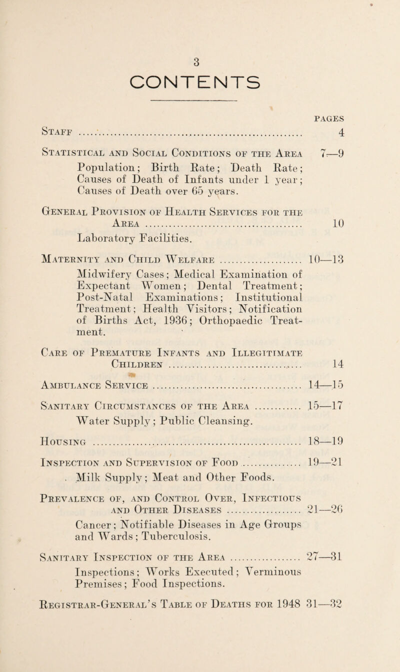 CONTENTS PAGES Staff .*. 4 Statistical and Social Conditions of the Area 1.—9 Population; Birth Eate; Death Eate; Causes of Death of Infants under 1 year; Causes of Death over 65 years. General Provision of Health Services for the Area . 10 Laboratory Facilities. Maternity and Child Welfare . 10—13 Midwifery Cases ; Medical Examination of Expectant Women; Dental Treatment; Post-Natal Examinations; Institutional Treatment; Health Visitors; Notification of Births Act, 1936; Orthopaedic Treat¬ ment. Care of Premature Infants and Illegitimate Children . 14 m Ambulance Service . 14—15 Sanitary Circumstances of the Area . 15—17 Water Supply; Public Cleansing. Housing . 18—19 Inspection and Supervision of Eood. 19—21 . Milk Supply; Meat and Other Foods. Prevalence of, and Control Over, Infectious AND Other Diseases . 21—26 Cancer; Notifiable Diseases in Age Groups and Wards; Tuberculosis. Sanitary Inspection of the Area . 27—31 Inspections; Works Executed; Verminous Premises; Eood Inspections. Registrar-General’s Table of Deaths for 1948 31—32