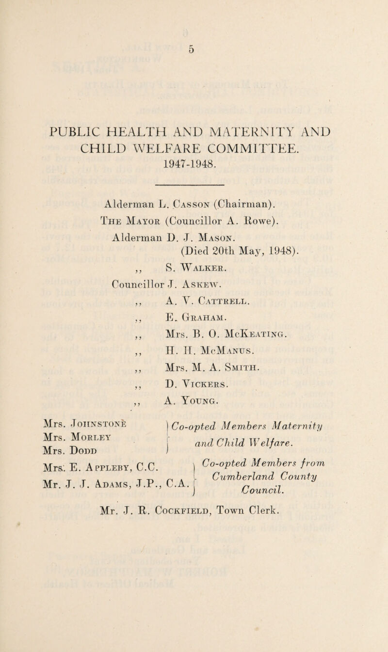 PUBLIC HEALTH AND MATERNITY AND CHILD WELFARE COMMITTEE. 1947-1948. Alderman L. Casson (Ckairman). The Mayor (Councillor A. Rowe). Alderman D. J. Mason. (Died 20tli May, 1948). ,, S. Walker. Councillor J. Askew'. ,, A. y. Cattrell. ,, E„ Graham. ,, Mrs. B. 0. McReating. ,, H. IT McManus. ,, Mrs. M. A. Smith. ,, D. Vickers. ,, A. Young. Mrs. Johnstone Mrs. Morley Mrs. Done Mr&. E. Appleby, C.C. Mr. J. J. A.DAMS, J.P., \ Co-opted Members Maternity I and Child W elf are. Co-opted Members frovi Cumberland County Council. Mr. J. R. CocKFiELD, Town Clerk.