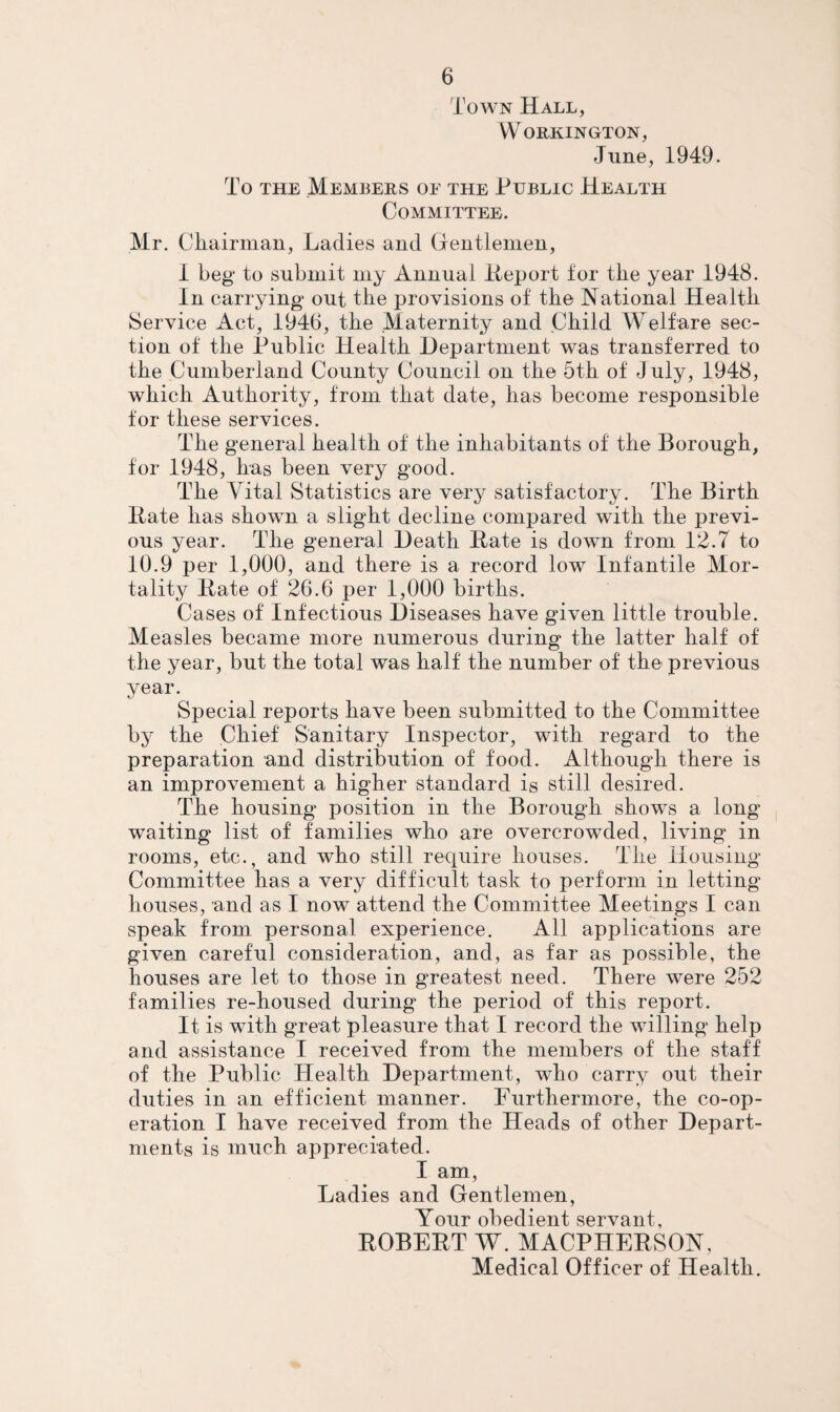 Town Hall, Workington, June, 1949. To THE Members of the Public Health Committee. Mr. Chairman, Ladies and Grentlenien, i beg to submit my Annual iieport for the year 1948. In carrying out the provisions of the National Health Service Act, 1946, the Maternity and Child Welfare sec¬ tion of the Public Health Department was transferred to the Cumberland County Council on the 5th of July, 1948, which Authority, from that date, has become responsible tor these services. The general health of the inhabitants of the Borough, for 1948, has been very good. The Vital Statistics are very satisfactory. The Birth Hate has shown a slight decline compared with the previ¬ ous year. The general Death Hate is down from 12.7 to 10.9 per 1,000, and there is a record low Infantile Mor¬ tality Hate of 26.6 per 1,000 births. Cases of Infectious Diseases have given little trouble. Measles became more numerous during the latter half of the year, but the total was half the number of the previous year. Special reports have been submitted to the Committee by the Chief Sanitary Inspector, with regard to the preparation and distribution of food. Although there is an improvement a higher standard is still desired. The housing position in the Borough shows a long waiting list of families who are overcrowded, living in rooms, etc., and who still require houses. The Housing Committee has a very difficult task to perform in letting houses, and as I now attend the Committee Meetings I can speak from personal experience. All applications are given careful consideration, and, as far as possible, the houses are let to those in greatest need. There were 252 families re-housed during^ the period of this report. It is with great pleasure that I record the willing help and assistance I received from the members of the staff of the Public Health Department, who carry out their duties in an efficient manner. Furthermore, the co-op¬ eration I have received from the Heads of other Depart¬ ments is much appreciated. I am. Ladies and Gentlemen, Your obedient servant, HOBEHT W. MACPHEHSON, Medical Officer of Health,