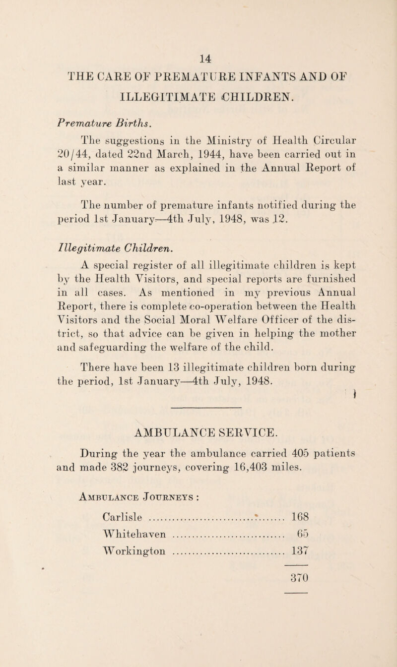 THE CARE OF PREMATURE INFANTS AND OF ILLEGITIMATE UHILDREN. Premature Births. Tlie suggestions in the Ministry of Health Circular 20/44, dated 22nd March, 1944, have been carried out in a similar manner as explained in the Annual Report of last year. The number of premature infants notified during the period 1st January^—4th July, 1948, was 12. Illegitimate Children. A special register of all illegitimate children is kept by the Health Visitors, and special reports are furnished in all cases. As mentioned in my previous Annual Report, there is complete co-operation between the Health Visitors and the Social Moral Welfare Officer of the dis¬ trict, so that advice can he given in helping the mother and safeguarding the welfare of the child. There have been 13 illegitimate children horn during the period, 1st Januarv—4th July, 1948. ' ) AMBULANCE SERVICE. During the year the ambulance carried 405 patients and made 382 journeys, covering 16,403 miles. Ambulance Journeys : Carlisle .T. 168 Whitehaven . 65 Workington . 137 370
