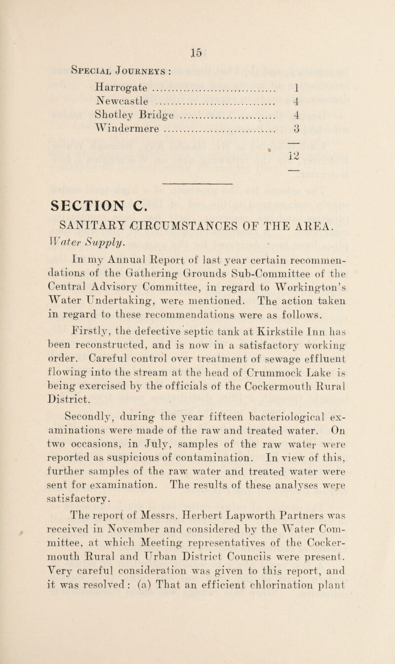 Special Journeys : Harrogate . 1 jN^ewcastle . 4 Shotley Bridge . 4 Windermere . 3 12 SECTION C. SANITAEY €,IECUMSTANCES OF THE AEEA. ater Supply. In my Annual Eeport of last year certain recommen¬ dations of the Gathering Grounds Suh-Committee of the Central Advisory Committee, in regard to Workington’s Water Hndertaking, were mentioned. The action taken in regard to these recommendations were as follows. Firstly, the defective septic tank at Kirkstile Inn has been reconstructed, and is now in a satisfactory working order. Careful control over treatment of sewage effluent flowing into the stream at the head of Crummock Lake is being exercised by the officials of the Cockermouth Eural District. Secondly, during the year fifteen bacteriological ex¬ aminations were made of the raw and treated water. On two occasions, in July, samples of the raw water were reported as suspicious of contamination. In view of this, further samples of the raw water and treated water were sent for examination. The results of these analyses were satisfactory. The report of Messrs. Herbert Lapworth Partners Avas received in November and considered by the W ater Com¬ mittee, at which Meeting representatives of the Cocker- mouth Eural and Urban District Councils were present. Very careful consideration was given to this report, and it was resolved; (a) That an efficient chlorination plant