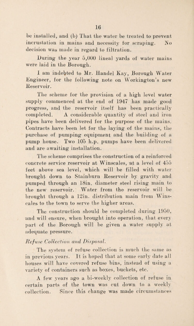 be installed, and (b) That the water be treated to prevent incrustation in mains and necessity tor scraping. ^^o decision was made in regard to filtration. During’ the year 5,000 lineal yards of water mains were laid in the Borough. 1 am indebted to Mr. Handel Kay, Borough Water Engineer, tor the following note on Workington’s new Keservoir. The scheme tor the provision of a high level water supply commenced at the end of 1947 has made good progress, and the reservoir itself has been j^ractically completed. A considerable quantity of steel and iron pipes have been delivered for the purpose of the mains. Contracts have been let for the laying of the mains, the purchase of pumping equipment and the building of a pump house. Two 105 h.p. pumps have been delivered and are awaiting installation. The scheme comprises the construction of a reinforced concrete service reservoir at Winscales, at a level of 455 feet above sea level, which will be filled wdth water brought down to Stainburn Keservoir by gravity and pumped through an 18in. diameter steel rising main to the new reservoir. Water from the reservoir will be brought through a 12in. distribution main from TYins- cales to the town to serve the higher areas. The construction should be completed during 1950, and will ensure, wKen brought into operation, that every ])art of the Borough will be given a water supply at adequate pressure. Refu se CoUection and Disposal. The system of refuse collection is much the same as in previous years. It is hoped that at some early date all houses will have covered refuse bins, instead of using a variety of containers such as boxes, buckets, etc. A few years ago a bi-weekly collection of refuse in certain parts of the town was cut down to a weekly collection. Since this change was made circumstances