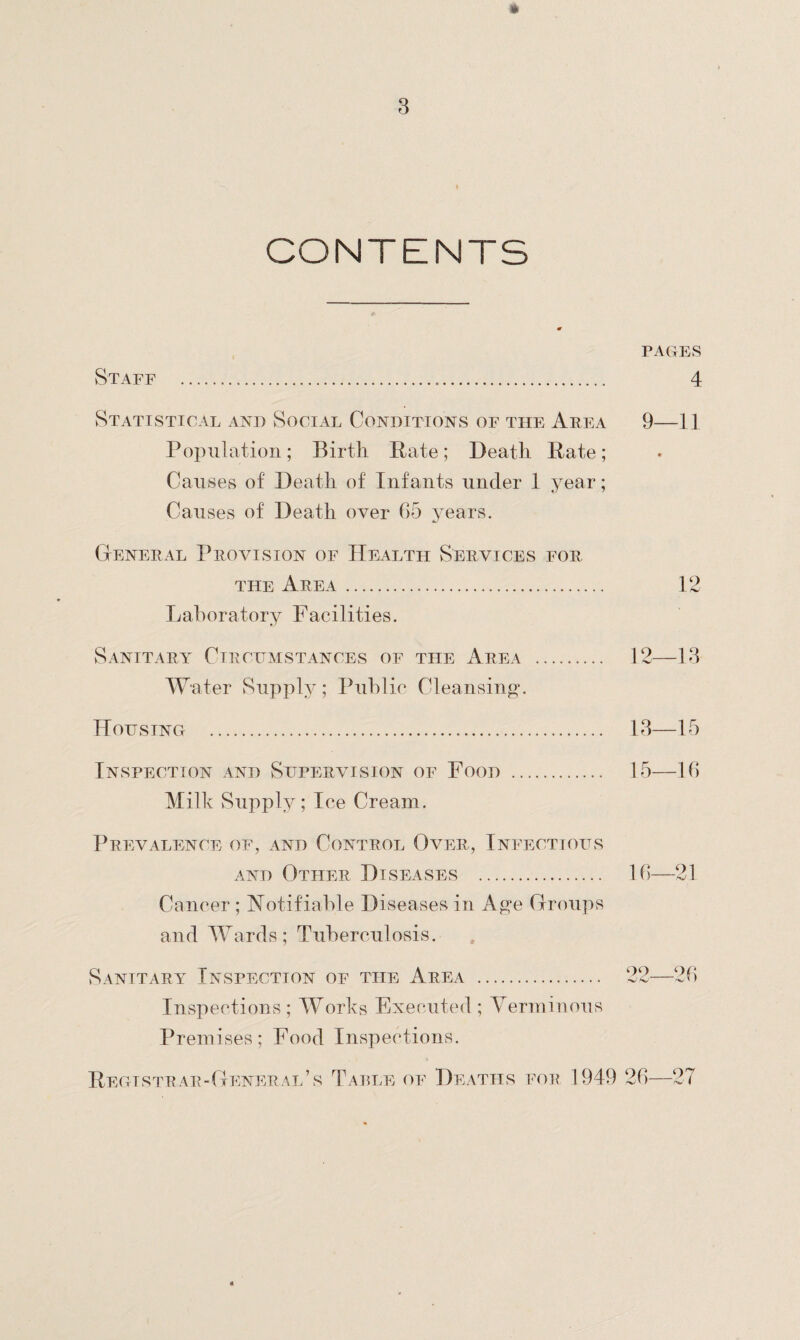 » CONTENTS PAGES Staff ... 4 Statistical and Social Conditions of the Area 9—11 Population; Birth Rate; Death Rate; Causes of Death of Infants under 1 year; Causes of Death over 65 years. General Provision of Health Services for the Area. 12 Laboratory Facilities. Sanitary Circumstances of the Area . 12—13 Water Suppl y; Public Cleansing*. Housing . 13—15 Inspection and Supervision of Food . 15—16 Milk Supply; Ice Cream. Prevalence of, and Control Over, Infectious and Other Diseases . 16—21 Cancer ; Notifiable Diseases in Age Groups and Wards; Tuberculosis. Sanitary Inspection of the Area . 22—26 Inspections ; Works Executed ; Verminous Premises; Food Inspections. Registrar-General’s Table of Deaths for 1949 26—27