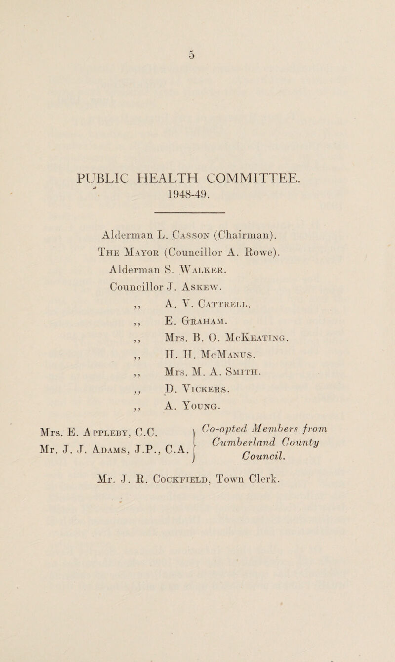 PUBLIC HEALTH COMMITTEE. 1948-49. Alderman L. C as son (Chairman). The Mayor (Councillor A. Howe). Alderman S. Walker. Councillor J. Askew. ,, A. Y. Cattrell. ,, E. Graham. ,, Mrs. B. 0. McKeating. ,, IT. H. McManus. ,, Mrs. M. A. Smith. ,, D. Vickers. ,, A. Young. Mrs,. E. A ppleby, C.C. Mr. J. T Adams, J.P., C.A. Co-opted Members from Cumberland County Council. Mr. J. II. Cocioteld, Town Clerk.