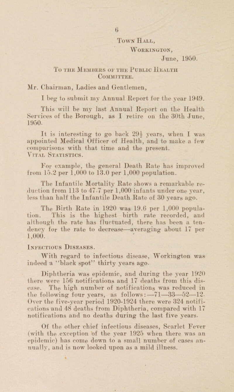 Town Hall, Workington, June, 1950. To the Members oe the Public Health Committee. Mr. Chairman, Ladies and Gentlemen, I Leg to submit my Annual Report for the year 1949. This will he my last Annual Report on the Health Services of the Borough, as 1 retire on the 30th June, 1950. It is interesting to go back 294 years, when I was appointed Medical Officer of Health, and to make a few comparisons with that time and the present. Vital Statistics. For example, the general Death Rate has improved from 15.2 per 1,000 to 13.0 per 1,000 population. The Infantile Mortality Rate shows a remarkable re¬ duction from 113 to 47-7 per 1,000 infants under one year, less than half the Infantile Death Rate of 30 years ago. The Birth Rate in 1920 was 19.6 per 1,000 popula¬ tion. This is the highest birth rate recorded, and although the rate has fluctuated, there has been a ten¬ dency for the rate to decrease—averaging about 17 per 1,000. Infectious Diseases. With regard to infectious disease, Workington was indeed a “black spot” thirty years ago. Diphtheria was epidemic, and during the year 1920 there were 156 notifications and 17 deaths from this dis¬ ease. The high number of notifications was reduced in tbe following four years, as follows:—71—33—52—12. Over the five-year period 1920-1924 there were 324 notifi¬ cations and 48 deaths from Diphtheria, compared with 17 notifications and no deaths during the last five years. Of the other chief infectious diseases, Scarlet Fever (with the exception of the year 1925 when there was an epidemic) has come down to a small number of cases an¬ nually, and is now looked upon as a mild illness.