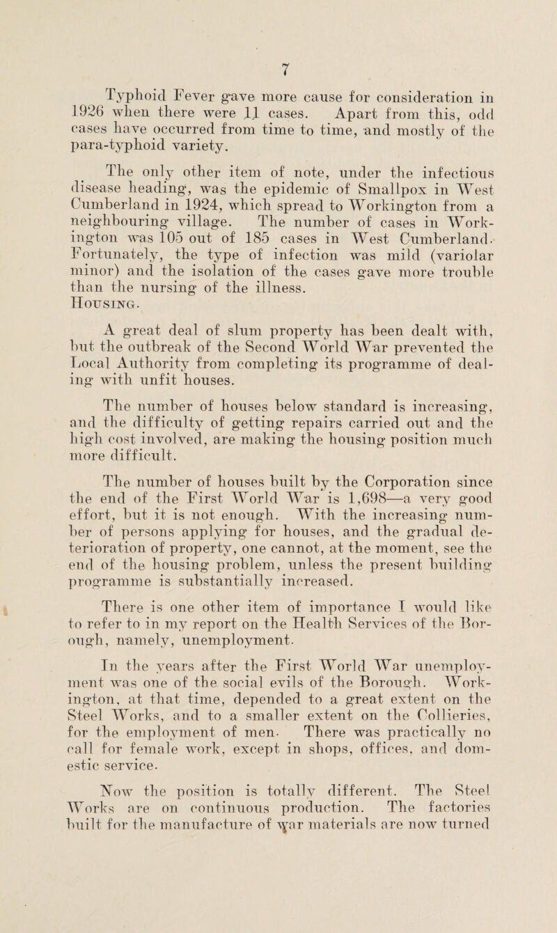 Typhoid Fever gave more cause for consideration in 1926 when there were .11 cases. Apart from this, odd cases have occurred from time to time, and mostly of the para-typlioid variety. The only other item of note, under the infectious disease heading, was the epidemic of Smallpox in West Cumberland in 1924, which spread to Workington from a neighbouring village. The number of cases in Work¬ ington was 105 out of 185 cases in West Cumberland. Fortunately, the type of infection was mild (variolar minor) and the isolation of the cases gave more trouble than the nursing of the illness. Housing. A great deal of slum property has been dealt with, but the outbreak of the Second World War prevented the Local Authority from completing its programme of deal¬ ing’ with unfit houses. The number of houses below standard is increasing, and the difficulty of getting repairs carried out and the high cost involved, are making the housing position much more difficult. The number of houses built by the Corporation since the end of the First World War is 1,698—a very good effort, but it is not enough. With the increasing num¬ ber of persons applying for houses, and the gradual de¬ terioration of property, one cannot, at the moment, see the end of the housing problem, unless the present building programme is substantially increased. There is one other item of importance I would like to refer to in my report on the Health Services of the Bor¬ ough, namely, unemployment. In the years after the First World War unemploy¬ ment was one of the social evils of the Borough. Work¬ ington, at that time, depended to a great extent on the Steel Works, and to a smaller extent on the Collieries, for the employment of men. There was practically no call for female work, except in shops, offices, and dom¬ estic service. How the position is totally different. The Steel Works are on continuous production. The factories built for the manufacture of \yar materials are now turned