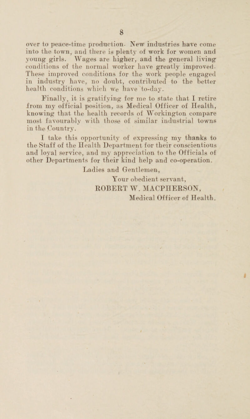 over to peace-time production. New industries have come into the town, and there is plenty of work for women and young girls. Wages are higher, and the general living conditions of the normal worker have greatly improved. These improved conditions for the work people engaged in industry have, no doubt, contributed to the better health conditions which we have to-day. Finally, it is gratifying for me to state that I retire from my official position, as Medical Officer of Health, knowing that the health records of Workington compare most favourablv with those of similar industrial towns in the Country. I take this opportunity of expressing my thanks to the Staff of the Health Department for their conscientious and loyal service, and my appreciation to the Officials of other Departments for their kind help and co-operation. Ladies and Gentlemen, Your obedient servant, ROBERT W. MACPIIERSON, Medical Officer of Health.