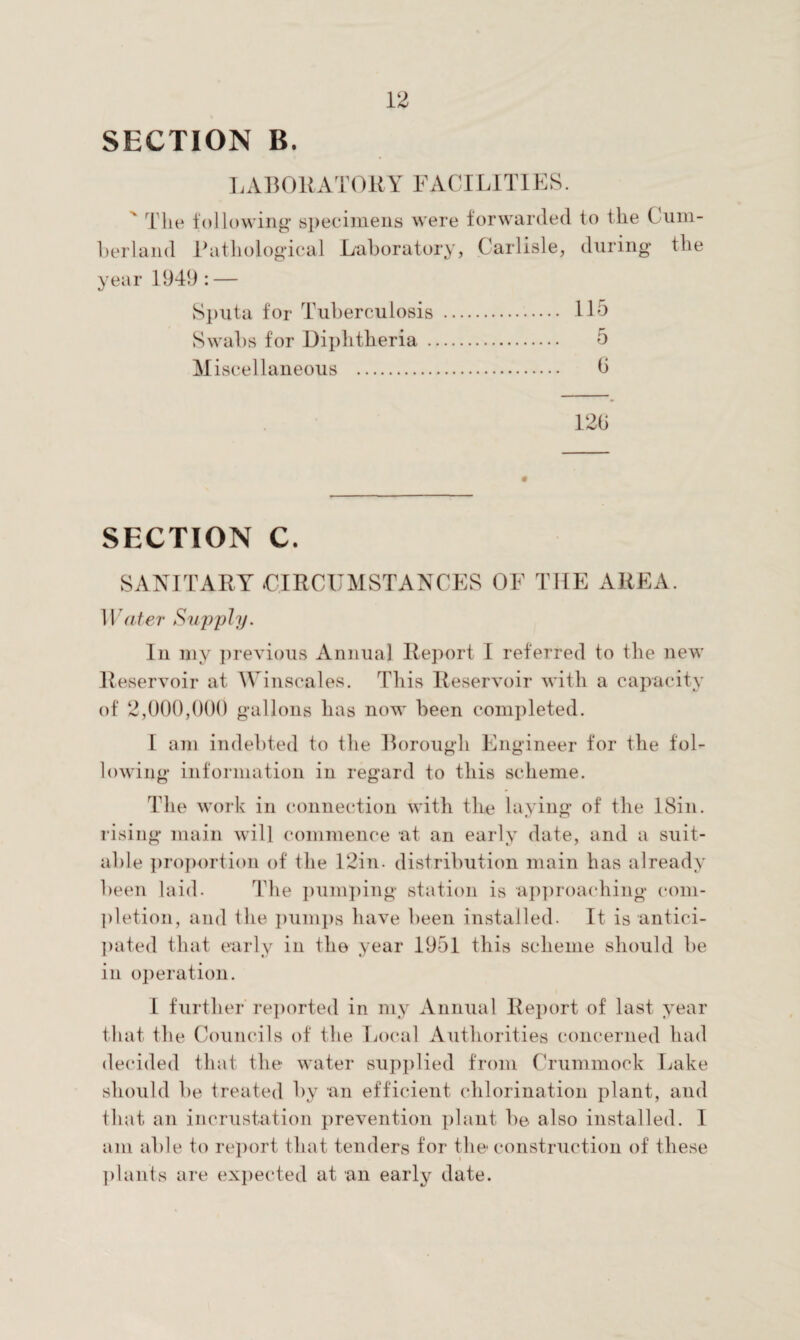 SECTION B. LABORATORY FACILITIES. ' The following specimens were forwarded to the Cum¬ berland Pathological Laboratory, Carlisle, during the year 1949 : — Sputa for Tuberculosis . 115 Swabs for Diphtheria . 5 M iscellaneous . b 126 SECTION C. SANITARY CIRCUMSTANCES OF THE AREA. 11 dter Supply. In my previous Annual Report I referred to the new Reservoir at Winscales. This Reservoir with a capacity of 2,000,000 gallons has now been completed. I am indebted to the Borough Engineer for the fol¬ lowing information in regard to this scheme. The work in connection with the laying of the 18in. rising main will commence at an early date, and a suit¬ able proportion of the 12in. distribution main has already been laid. The pumping station is approaching com¬ pletion, and the pumps have been installed. It is antici¬ pated that early in the year 1951 this scheme should be in operation. I further reported in my Annual Report of last year that the Councils of the Local Authorities concerned had decided that the water supplied from Crummock Lake should be treated by an efficient chlorination plant, and that an incrustation prevention plant be also installed. I am able to report that tenders for the-construction of these plants are expected at an early date.