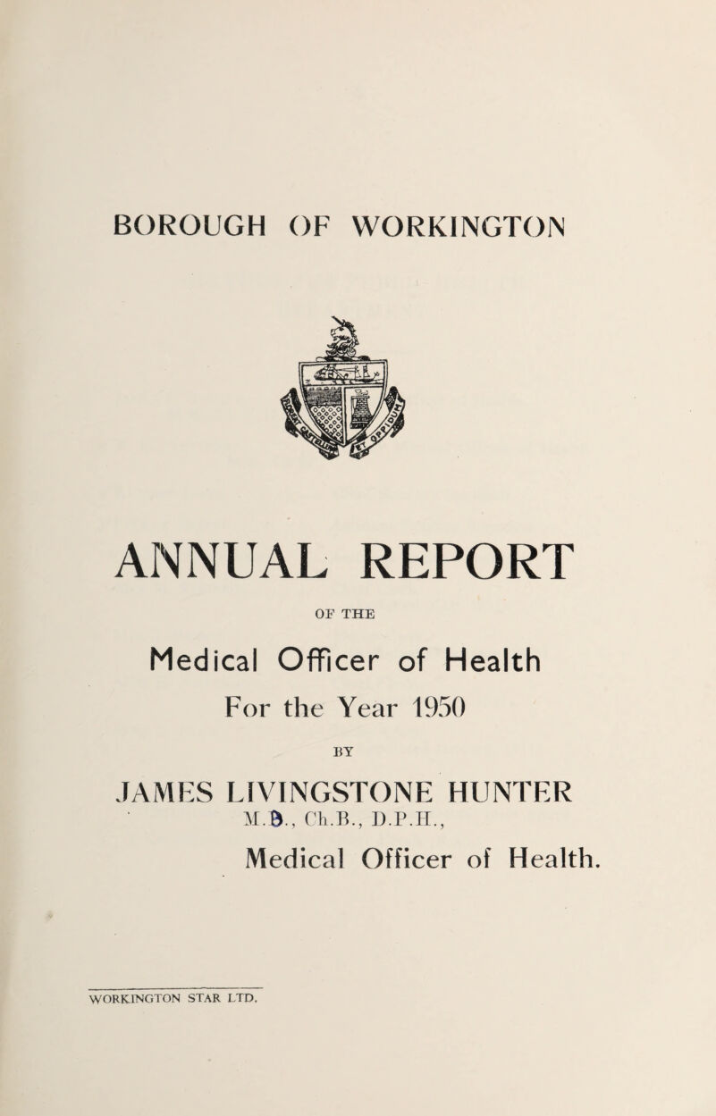 ANNUAL REPORT OF THE Medical Officer of Health For the Year 1950 BY JAMES LIVINGSTONE HUNTER M.B., ('li.B.. D.P.H., Medical Officer of Health. WORKINGTON STAR LTD.