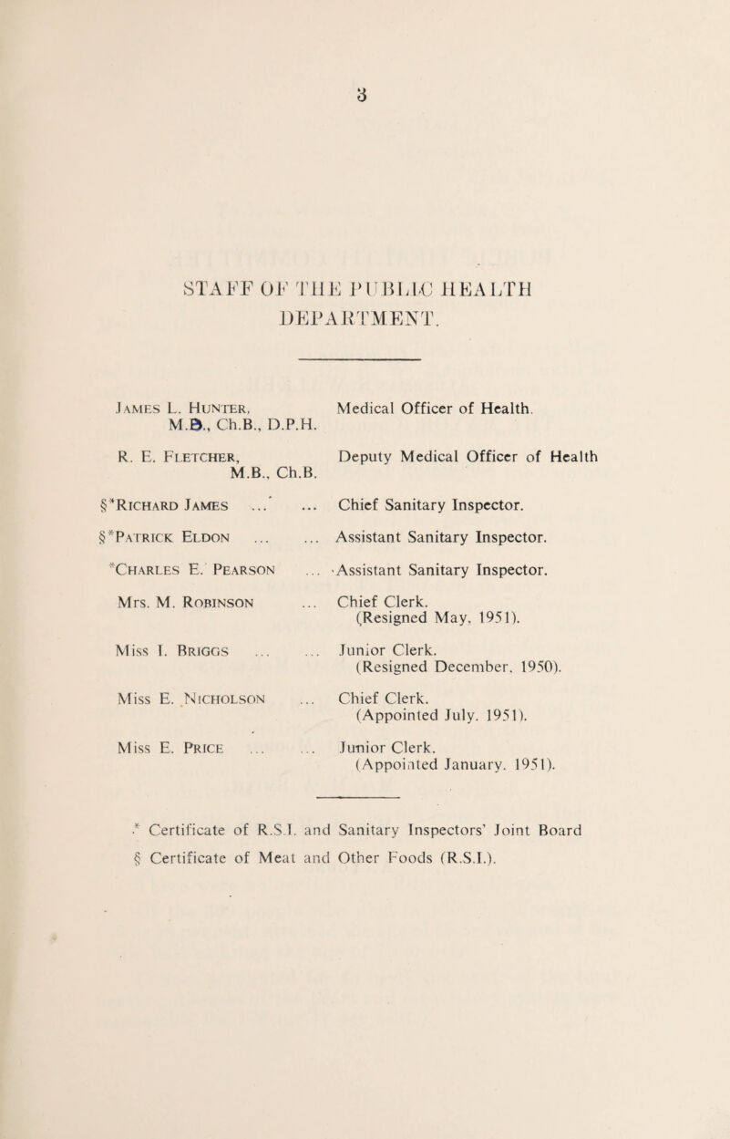 STAFF OF THE PUBLIC HEALTH DEPARTMENT. James L. Hunter, M.B., Ch.B., D.P.H. Medical Officer of Health. R. E. Fletcher, M.B., Ch.B. Deputy Medical Officer of Health §*Richard James Chief Sanitary Inspector. §*Patrick Eldon . Assistant Sanitary Inspector. ^Charles E. Pearson 'Assistant Sanitary Inspector. Mrs. M. Robinson Chief Clerk. (Resigned May, 1951). Miss I. Rriggs . Junior Clerk. (Resigned December. 1950). Miss E. Nicholson Chief Clerk. (Appointed July. 1951). Miss E. Price . Junior Clerk. (Appointed January. 1951). * Certificate of R.S I. and Sanitary Inspectors’ Joint Board § Certificate of Meat and Other Foods (R.S.I.).