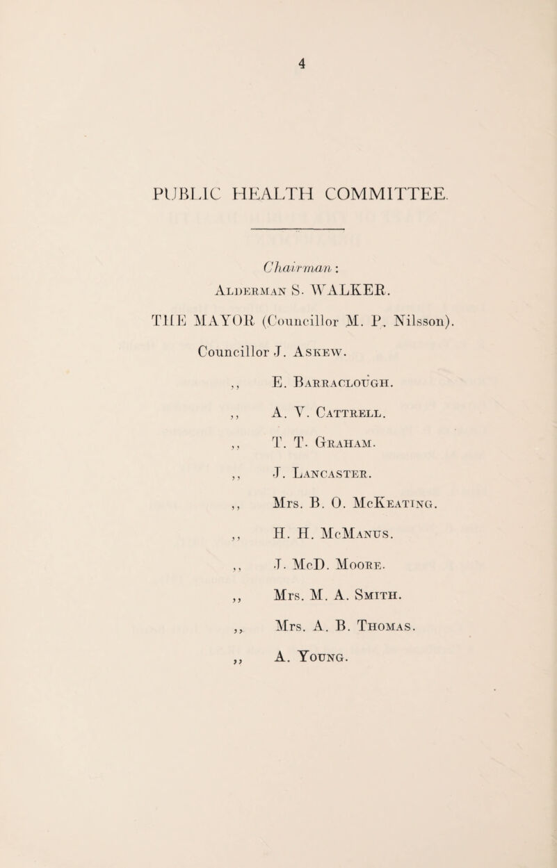 PUBLIC HEALTH COMMITTEE. Chairman: Alderman S. WALKER. THE MAYOR (Councillor M. P, Nilsson). Councillor J. Askew. ,, E. Barraclough. ,, A. Y. Cattrell. ,, T. T. Graham. ,, J. Lancaster. ,, Mrs. B. 0. McKeating. „ H. H. McManus. ,, T. McD. Moore. ,, Mrs. M. A. Smith. Mrs. A. B. Thomas. A. Young.