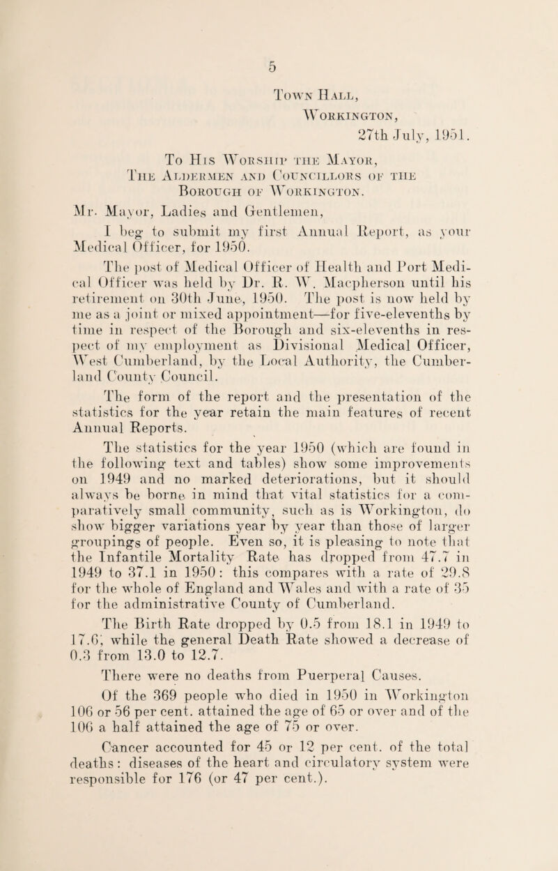 Town Hall, Workington, 27th July, 1951. To Hls Worship the Mayor, The Aldermen and Councillors oe the Borough oe Workington. Mr. M ay or, Ladies and Gentlemen, I beg to submit my first Annual Report, as your Medical Officer, for I960. The post of Medical Officer of Health and Port Medi¬ cal Officer was held by Hr. It. W. Macpherson until his retirement on 30th June, 1950. The post is now held by me as a joint or mixed appointment—for five-elevenths by time in respect of the Borough and six-elevenths in res¬ pect of my employment as Divisional Medical Officer, West Cumberland, by the Local Authority, the Cumber¬ land County Council. The form of the report and the presentation of the statistics for the year retain the main features of' recent Annual Reports. The statistics for the year 1950 (which are found in the following text and tables) show some improvements on 1949 and no marked deteriorations, but it should always be borne, in mind that vital statistics for a com¬ paratively small community} such as is Workington, do show bigger variations year by year than those of larger groupings of people. Even so, it is pleasing to note that the Infantile Mortality Rate has dropped from 47.7 in 1949 to 37.1 in 1950: this compares with a rate of 29.8 for the whole of England and Wales and with a rate of 35 for the administrative County of Cumberland. The Birth Rate dropped by 0.5 from 18.1 in 1949 to 17. G ^ while the general Death Rate showed a decrease of 0.3 from 13.0 to 12.7. There were no deaths from Puerperal Causes. Of the 369 people who died in 1950 in Workington 106 or 56 per cent, attained the age of 65 or over and of the 106 a half attained the age of 75 or over. Cancer accounted for 45 or 12 per cent, of the total deaths : diseases of the heart and circulatory system were responsible for 176 (or 47 per cent.).