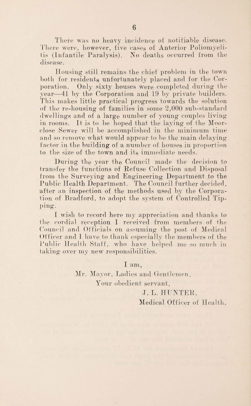 There was no heavy incidence of notifiable disease. There were, however, five cases of Anterior Poliomyeli¬ tis (Infantile Paralysis). No deaths occurred from the disease. Housing still remains the chief problem in the town both for residents unfortunately placed and for the Cor¬ poration. Only sixty houses were completed during the year—41 by the Corporation and 19 by private builders. This makes little practical progress towards the solution of the re-housing of families in some 2,000 sub-standard dwellings and of a large number of young couples living in rooms. It is to be hoped that the laying of the Moor- close Sewer will be accomplished in the minimum time and so remove what would appear to be the main delaying factor in the building of a number of houses in proportion to the size of the town and its immediate needs. During the year the. Council made the decision to transfer the functions of Refuse Collection and Disposal from the Surveying and Engineering Department to the Public Health Department. The Council further decided, after an inspection of the methods used by the Corpora¬ tion of Bradford, to adopt the system of Controlled Tip- ping. I wish to record here my appreciation and thanks to the cordial reception I received from members of the Council and Officials on assuming the post of Medical Officer and 1 have to thank especially the members of the Public Health Staff, who have helped me so much in taking over my new responsibilities. I am, Mr. Mayor, Ladies and Gentlemen, Your obedient servant, T. L. HUNTER, Medical Officer of Health.