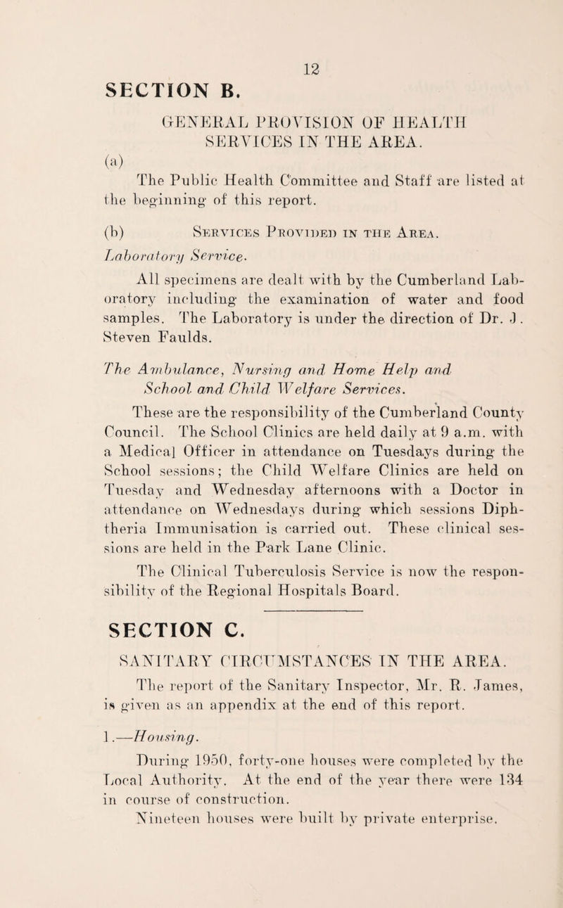 GENERAL PROVISION OF HEALTH SERVICES IN THE AREA. (a) The Public Health Committee and Staff are listed at the beginning* of this report. (b) Services Provided in the Area. La b o ratory Service- All specimens are dealt with by the Cumberland Lab¬ oratory including the examination of water and food samples. The Laboratory is under the direction of Dr. -1. Steven Faulds. The A mbulance, Nursing and Home Help and School and Child Welfare Services. These are the responsibility of the Cumberland County Council. The School Clinics are held daily at 9 a.m. with a Medical Officer in attendance on Tuesdays during the School sessions; the Child Welfare Clinics are held on Tuesday and Wednesday afternoons with a Doctor in attendance on Wednesdays during which sessions Diph¬ theria Immunisation is carried out. These clinical ses¬ sions are held in the Park Lane Clinic. The Clinical Tuberculosis Service is now the respon¬ sibility of the Regional Hospitals Board. SECTION C. SANITARY CIRCUMSTANCES IN THE AREA. The report of the Sanitary Inspector, Mr. R. Tames, is given as an appendix at the end of this report. 1.—Housing. During 1950, forty-one houses were completed by the Local Authority. At the end of the year there were 134 in course of construction. Nineteen houses were built by private enterprise.