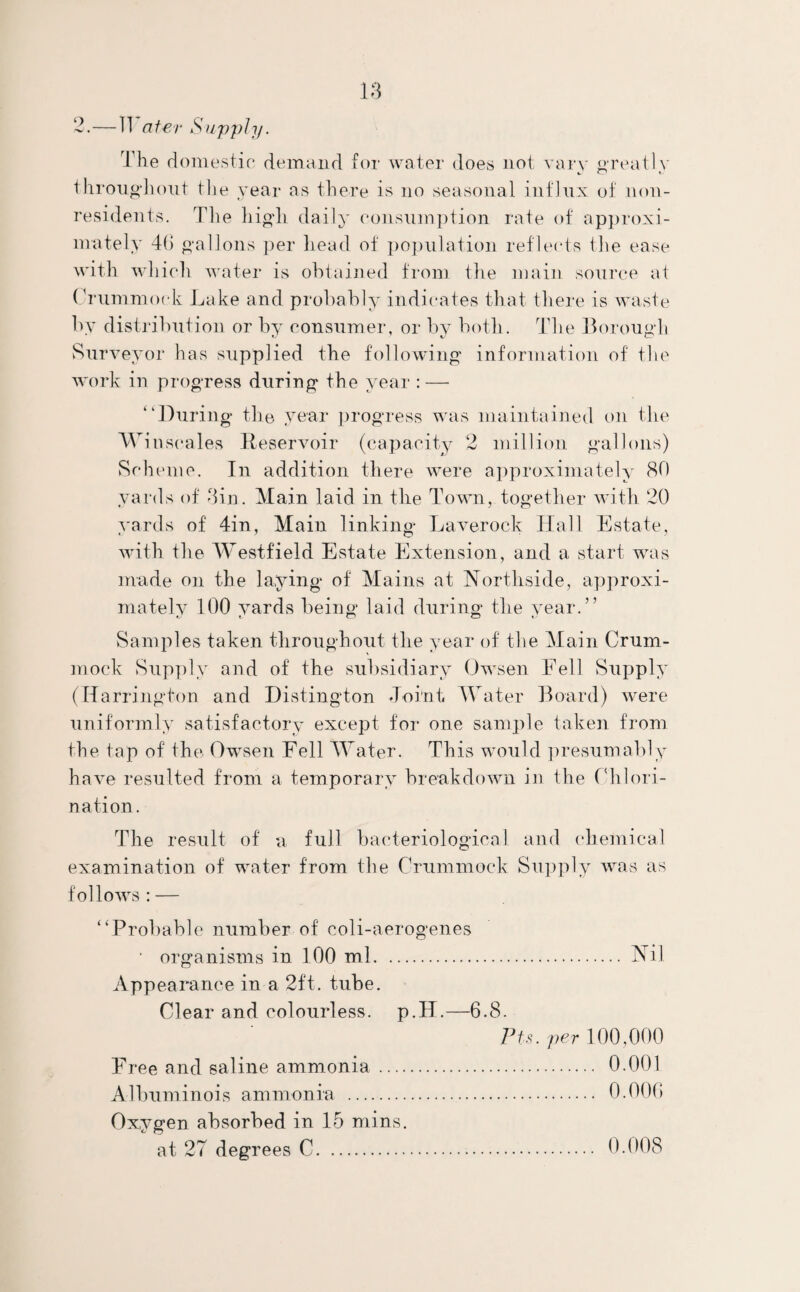 2.—IT a ter Supply. The domestic* demand for water does not vary greatly throughout the year as there is no seasonal influx of non¬ residents. rFhe high daily consumption rate of approxi¬ mately 46 gallons per head of population reflects the ease w ith which water is obtained from the main source at Crummoek Lake and probably indicates that there is waste by distribution or by consumer, or by both. The Borough Surveyor has supplied the following information of the work in progress during the year : — “During the year progress was maintained on the Wi nscales Reservoir (capacity 2 million gallons) Scheme. In addition there were approximately 80 yards of din. Main laid in the Town, together with 20 yards of 4in, Main linking Laverock Hall Estate, with the Westfield Estate Extension, and a start was made on the laying of Mains at Nortliside, approxi¬ mately 100 yards being laid during the year.” *j t, CD CD ts Samples taken throughout the year of the Main Crum- mock Supply and of the subsidiary Owsen Fell Supply (Harrington and Distington Joint Water Board) were uniformly satisfactory except for one sample taken from the tap of the Owsen Fell Water. This would presumably have resulted from a temporary breakdown in the Chlori¬ nation. The result of a full bacteriological and chemical examination of water from the Crummoek Supply was as follows: — “Probable number of coli-aerogenes ■ organisms in 100 ml. Nil Appearance in a 2ft. tube. Clear and colourless. p.H.—6.8. Pts. per 100,000 Free and saline ammonia . 0.001 Albuminois ammonia . Oxygen absorbed in 15 mins,