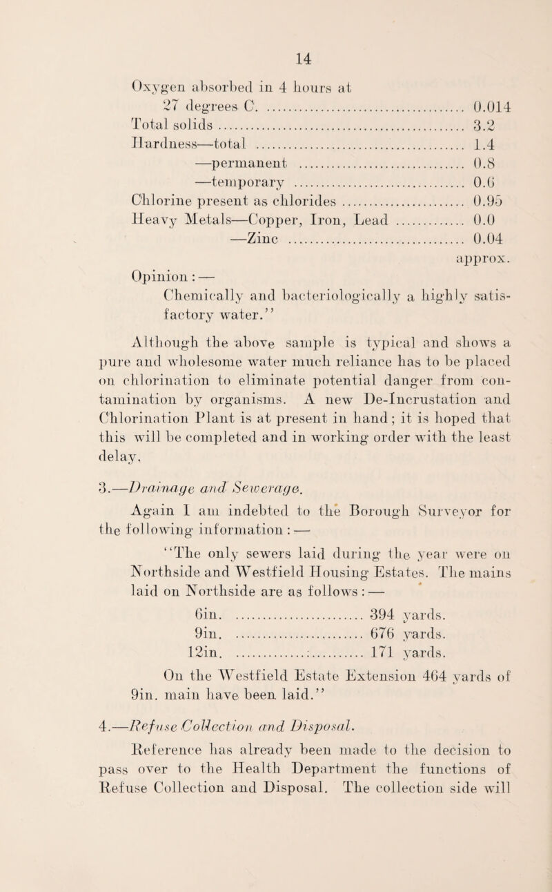 Oxygen absorbed in 4 liours at 27 degrees 0. 0.014 Total solids. 3.2 Hardness—total . 1.4 —permanent . 0.8 —temporary . 0.0 Chlorine present as chlorides . 0.95 Heavy Metals—Copper, Iron, Lead . 0.0 —Zinc . 0.04 approx. Opinion : — Chemically and bacteriologically a highly satis¬ factory water.” Although the above sample is typical and shows a pure and wholesome water much reliance has to be placed on chlorination to eliminate potential danger from con¬ tamination by organisms. A new De-Incrustation and Chlorination Plant is at present in hand; it is hoped that this will be completed and in working order with the least delay, 3.—Drainage and Sewerage. Again 1 am indebted to the Borough Surveyor for the following information: — “The only sewrers laid during the year were on Northside and Westfield Housing Estates. The mains laid on Aorthside are as follows : — Gin. 394 yards. 9in. 676 yards. 12in.:. 171 yards. On the Westfield Estate Extension 464 yards of 9in. main have been laid.” 4.—Ref use Collect ion and Disposal. Reference has already been made to the decision to pass over to the Health Department the functions of Refuse Collection and Disposal. The collection side will