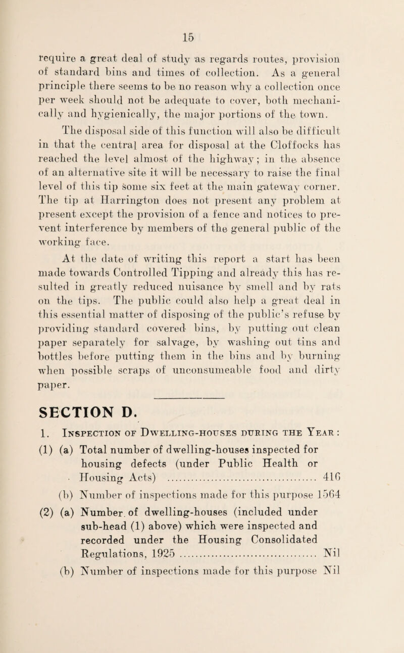 require a great deal of study as regards routes, provision of standard bins and times of collection. As a general principle there seems to be no reason why a collection once per week should not be adequate to cover, both mechani¬ cally and hygienically, the major portions of the town. The disposal side of this function will also be difficult in that the central area for disposal at the Cloffocks has reached the level almost of the highway; in the absence of an alternative site it will be necessary to raise the final level of this tip some six feet at the main gateway corner. The tip at Harrington does not present any problem at present except the provision of a fence and notices to pre¬ vent interference by members of the general public of the working face. At the date of writing this report a start has been made towards Controlled Tipping and already this has re¬ sulted in greatly reduced nuisance by smell and by rats on the tips. The public could also help a great deal in this essential matter of disposing of the public’s refuse by providing standard covered bins, by putting out clean paper separately for salvage, by washing out tins and bottles before putting them in the bins and by burning when possible scraps of unconsumeable food and dirty paper. SECTION D. 1. Inspection of Dwelling-houses during the Year : (1) (a) Total number of dwelling-houses inspected for housing defects (under Public Health or • Housing Acts) ... 41G (b) Number of inspections made for this purpose 1564 (2) (a) Number, of dwelling-houses (included under sub-head (1) above) which were inspected and recorded under the Housing Consolidated Regulations, 1925 . Nil (b) Number of inspections made for this purpose Nil