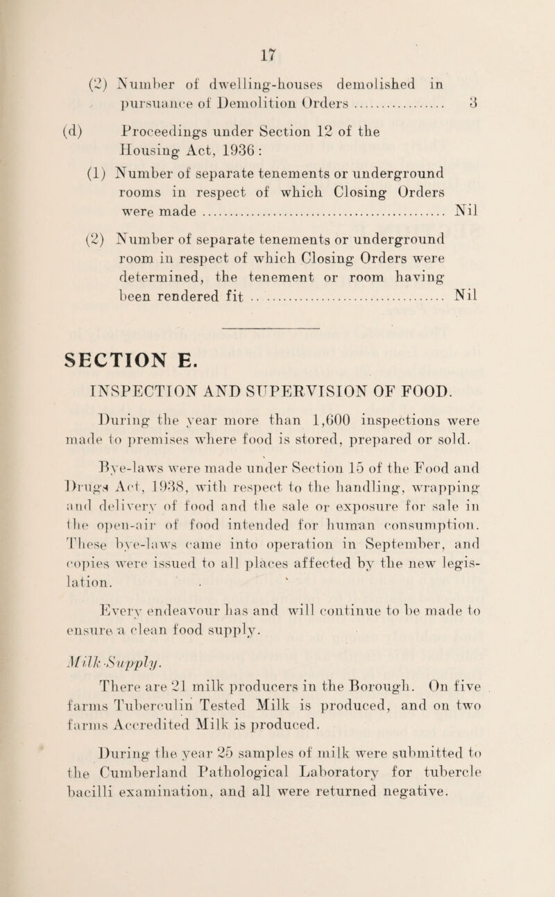 (2) Number of dwelling-houses demolished in pursuance of Demolition Orders . 3 (d) Proceedings under Section 12 of the Housing Act, 1936 : (1) Number of separate tenements or underground rooms in respect of which Closing Orders were made . Nil (2) Number of separate tenements or underground room in respect of which Closing Orders were determined, the tenement or room having been rendered fit . Nil SECTION E. INSPECTION AND SUPERVISION OF FOOD. During the year more than 1,600 inspections were made to premises where food is stored, prepared or sold. Bye-laws were made under Section 15 of the Food and Drugs Act, 1938, with respect to the handling, wrapping and delivery of food and the sale or exposure for sale in the open-air of food intended for human consumption. These bye-laws came into operation in September, and copies were issued to all places affected by the new legis¬ lation. Every endeavour has and will continue to be made to ensure a clean food supply. Milk Supply. There are 21 milk producers in the Borough. On five farms Tuberculin Tested Milk is produced, and on two farms Accredited Milk is produced. During the year 25 samples of milk were submitted to the Cumberland Pathological Laboratory for tubercle bacilli examination, and all were returned negative.