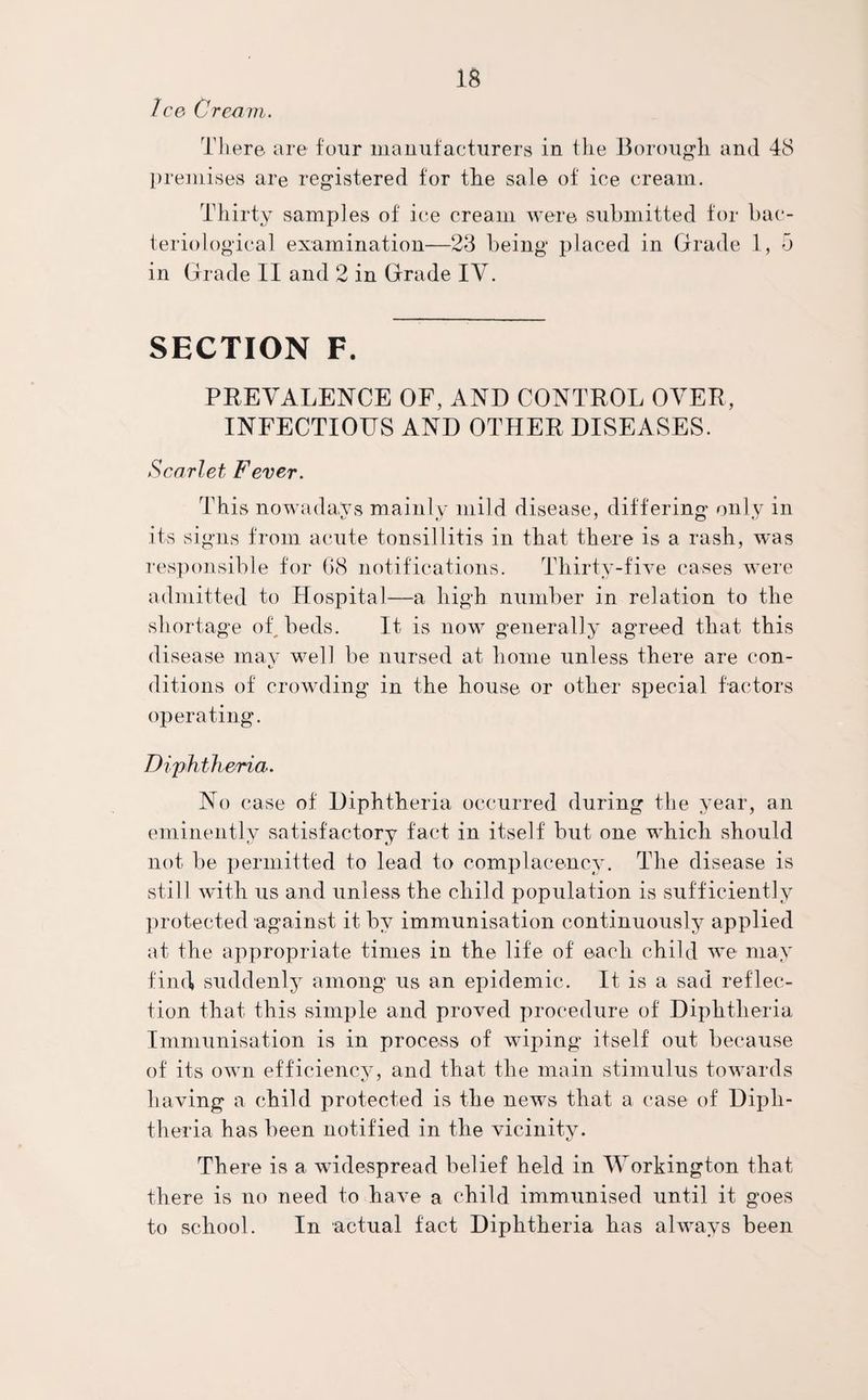 Ice Cream. There, are four manufacturers in the Borough and 48 premises are registered for the sale of ice cream. Thirty samples of ice cream were submitted for bac¬ teriological examination—23 being placed in Grade 1, 5 in Grade II and 2 in Grade IV. SECTION F. PREVALENCE OF, AND CONTROL OVER, INFECTIOUS AND OTHER DISEASES. Scarlet Fever. This nowadays mainly mild disease, differing only in its signs from acute tonsillitis in that there is a rash, was responsible for G8 notifications. Thirty-five cases were admitted to Hospital—a high number in relation to the shortage oh beds. It is now generally agreed that this disease may well be nursed at home unless there are con- t/ ditions of crowding in the house or other special factors operating. Diphtheria. No case of Diphtheria occurred during the year, an eminently satisfactory fact in itself but one which should not be permitted to lead to complacency. The disease is still with us and unless the child population is sufficiently protected against it by immunisation continuously applied at the appropriate times in the life of each child we may find* suddenly among us an epidemic. It is a sad reflec¬ tion that this simple and proved procedure of Diphtheria Immunisation is in process of wiping itself out because of its own efficiency, and that the main stimulus towards having a child protected is the news that a case of Diph¬ theria has been notified in the vicinity. There is a widespread belief held in Workington that there is no need to have a child immunised until it goes to school. In actual fact Diphtheria has always been