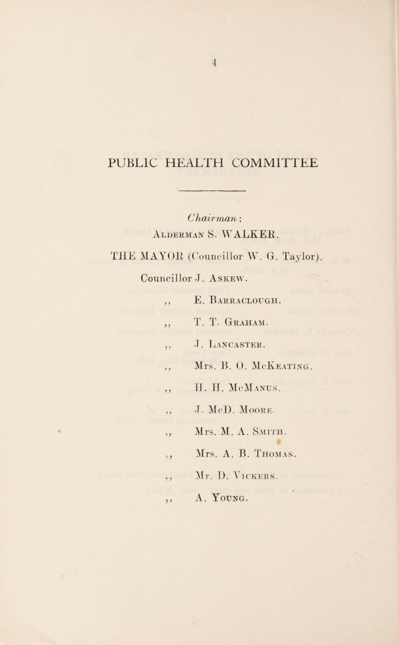 PUBLIC HEALTH COMMITTEE Chair man: Alderman S. WALKER. THE MAYOR (Councillor W. O. Taylor). Councillor J. Askew. „ E. Barr a cloitgh. „ T. T. Graham. ,, J. Lancaster. ,, Mrs. B. 0. McKeating. H. H. McManus. ,, J. Me 1). Moore. „ Mrs. M. A. Smith. ,, Mrs. A. B. Thomas. Mr. 1). Vickers. A, Young.