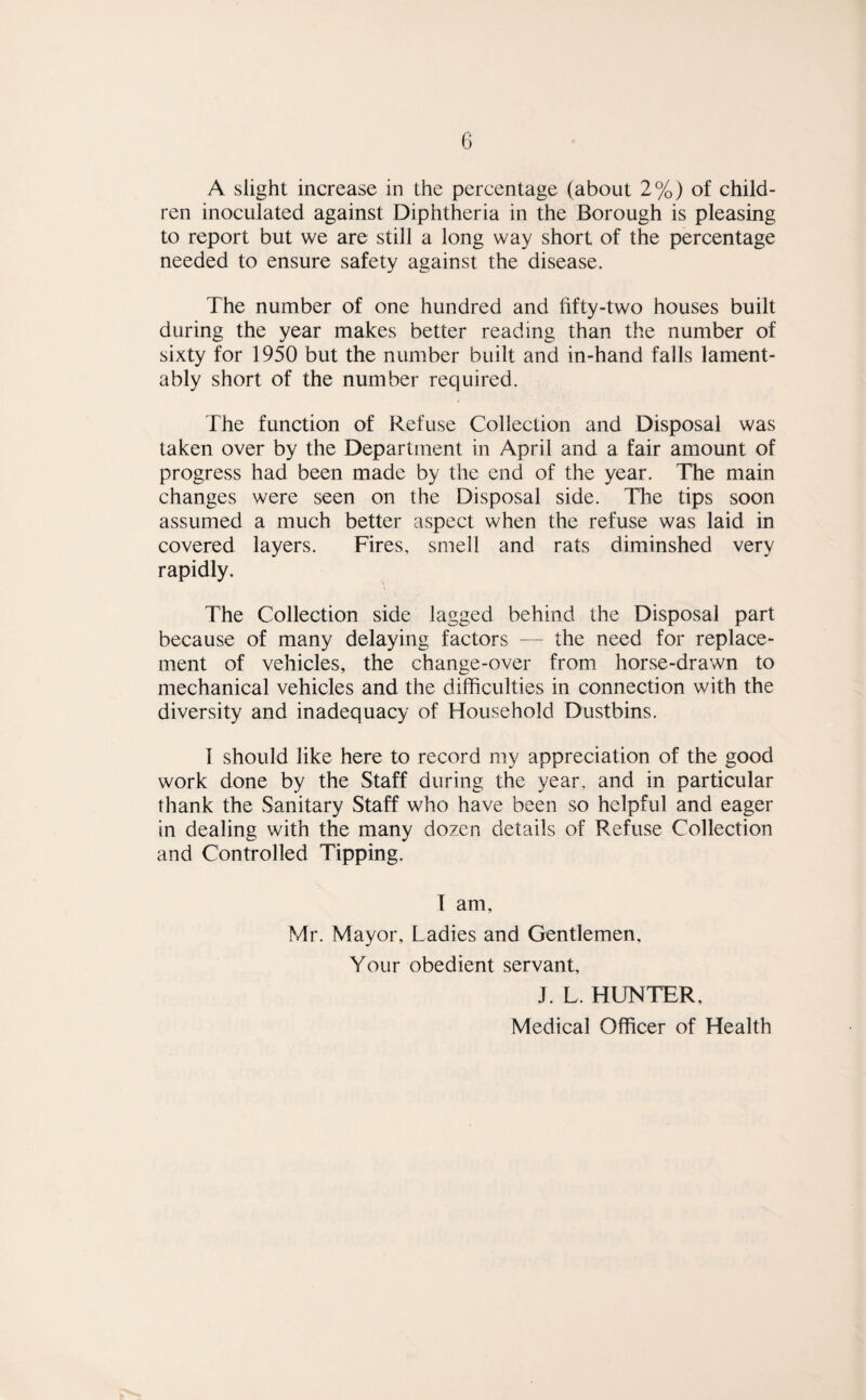 A slight increase in the percentage (about 2%) of child¬ ren inoculated against Diphtheria in the Borough is pleasing to report but we are still a long way short of the percentage needed to ensure safety against the disease. The number of one hundred and fifty-two houses built during the year makes better reading than the number of sixty for 1950 but the number built and in-hand falls lament¬ ably short of the number required. The function of Refuse Collection and Disposal was taken over by the Department in April and a fair amount of progress had been made by the end of the year. The main changes were seen on the Disposal side. The tips soon assumed a much better aspect when the refuse was laid in covered layers. Fires, smell and rats diminshed very rapidly. The Collection side lagged behind the Disposal part because of many delaying factors — the need for replace¬ ment of vehicles, the change-over from horse-drawn to mechanical vehicles and the difficulties in connection with the diversity and inadequacy of Household Dustbins. I should like here to record my appreciation of the good work done by the Staff during the year, and in particular thank the Sanitary Staff who have been so helpful and eager in dealing with the many dozen details of Refuse Collection and Controlled Tipping. I am, Mr. Mayor, Ladies and Gentlemen, Your obedient servant, J. L. HUNTER,