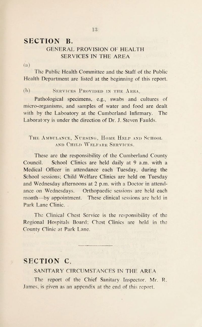 SECTION B. GENERAL PROVISION OF HEALTH SERVICES IN THE AREA (a) The Public Health Committee and the Staff of the Public Health Department are listed at the beginning of this report. (b) Services Provided in the Area. Pathological specimens, e.g., swabs and cultures of micro-organisms, and samples of water and food are dealt with by the Laboatory at the Cumberland Infirmary. The Laboratory is under the direction of Dr. J. Steven Faulds. The Ambulance, Nursing, Home Help and School and Child Welfare Services. These are the responsibility of the Cumberland County Council. School Clinics are held daily at 9 a.m. with a Medical Officer in attendance each Tuesday, during the School sessions; Child Welfare Clinics are held on Tuesday and Wednesday afternoons at 2 p.m. with a Doctor in attend¬ ance on Wednesdays. Orthopaedic sessions are held each month—by appointment. These clinical sessions are held in Park Lane Clinic. . The Clinical Chest Service is the responsibility of the Regional Hospitals Board; Chest Clinics are held in the County Clinic at Park Lane. SECTION C. SANITARY CIRCUMSTANCES IN THE AREA The report of the Chief Sanitary Inspector, Mr. R. James, is given as an appendix at the end of this report.