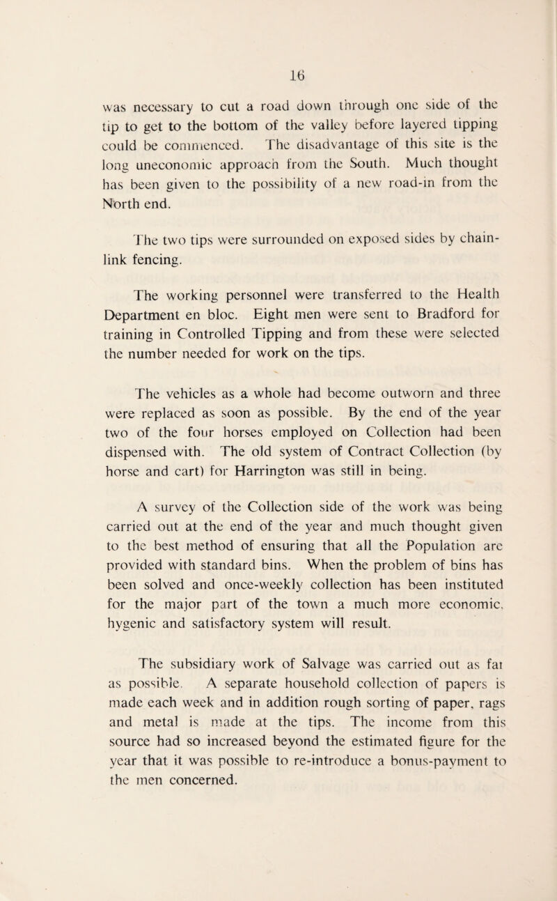 was necessary to cut a road down through one side of the tip to get to the bottom of the valley before layered tipping could be commenced. The disadvantage of this site is the long uneconomic approach from the South. Much thought has been given to the possibility of a new road-in from the North end. The two tips were surrounded on exposed sides by chain- link fencing. The working personnel were transferred to the Health Department en bloc. Eight men were sent to Bradford for training in Controlled Tipping and from these were selected the number needed for work on the tips. The vehicles as a whole had become outworn and three were replaced as soon as possible. By the end of the year two of the four horses employed on Collection had been dispensed with. The old system of Contract Collection (by horse and cart) for Harrington w'as still in being. A survey of the Collection side of the work was being carried out at the end of the year and much thought given to the best method of ensuring that all the Population are provided with standard bins. When the problem of bins has been solved and once-weekly collection has been instituted for the major part of the town a much more economic, hygenic and satisfactory system will result. The subsidiary work of Salvage was carried out as fai as possible. A separate household collection of papers is made each week and in addition rough sorting of paper, rags and metal is made at the tips. The income from this source had so increased beyond the estimated figure for the year that it was possible to re-introduce a bonus-payment to the men concerned.