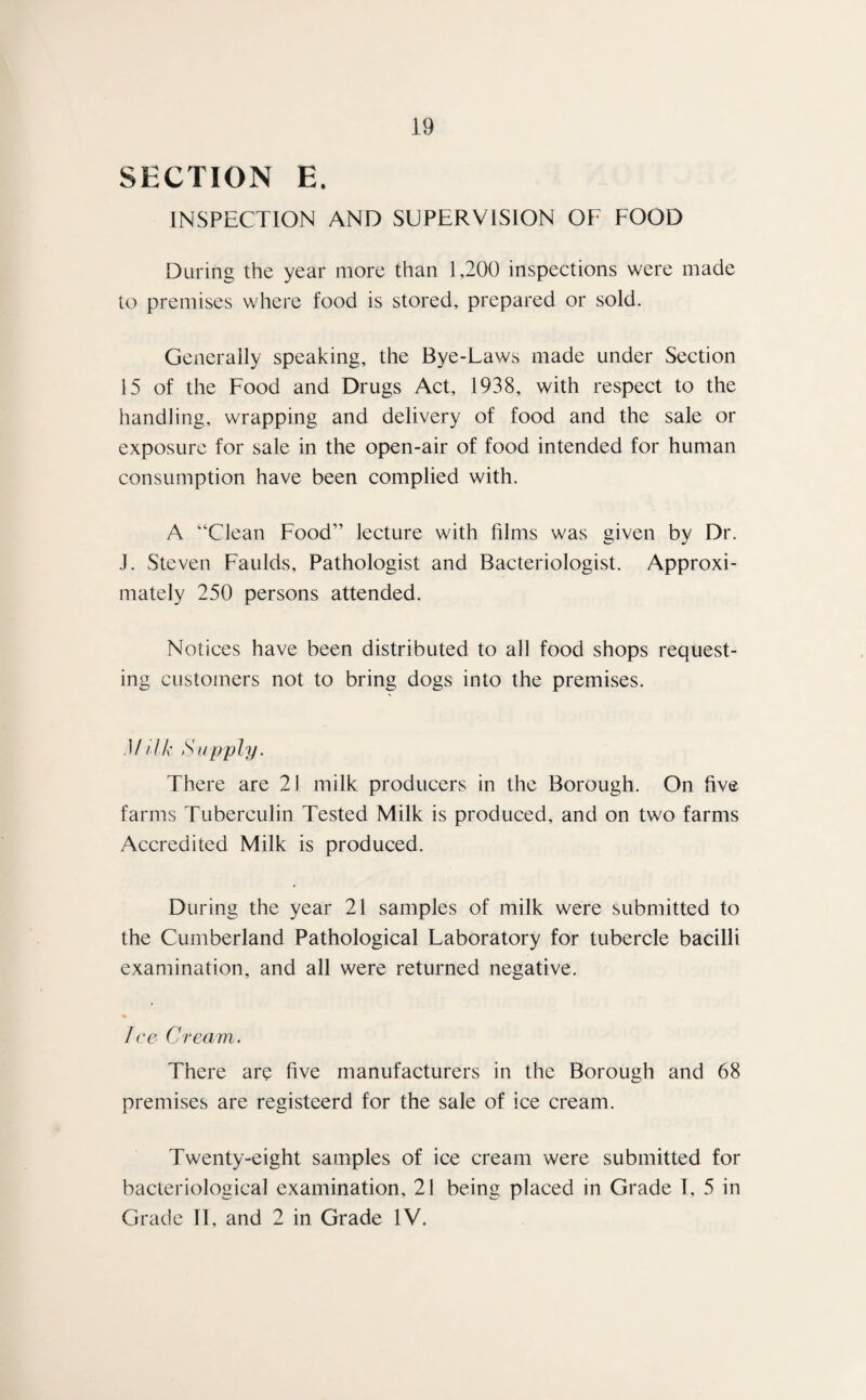 SECTION E. INSPECTION AND SUPERVISION OF FOOD During the year more than 1,200 inspections were made to premises where food is stored, prepared or sold. Generally speaking, the Bye-Laws made under Section 15 of the Food and Drugs Act, 1938, with respect to the handling, wrapping and delivery of food and the sale or exposure for sale in the open-air of food intended for human consumption have been complied with. A “Clean Food” lecture with films was given by Dr. J. Steven Faulds, Pathologist and Bacteriologist. Approxi¬ mately 250 persons attended. Notices have been distributed to all food shops request¬ ing customers not to bring dogs into the premises. M dk Supply. There are 21 milk producers in the Borough. On five farms Tuberculin Tested Milk is produced, and on two farms Accredited Milk is produced. During the year 21 samples of milk were submitted to the Cumberland Pathological Laboratory for tubercle bacilli examination, and all were returned negative. Jce Cream. There are five manufacturers in the Borough and 68 premises are registeerd for the sale of ice cream. Twenty-eight samples of ice cream were submitted for bacteriological examination, 21 being placed in Grade 1, 5 in Grade II, and 2 in Grade IV.