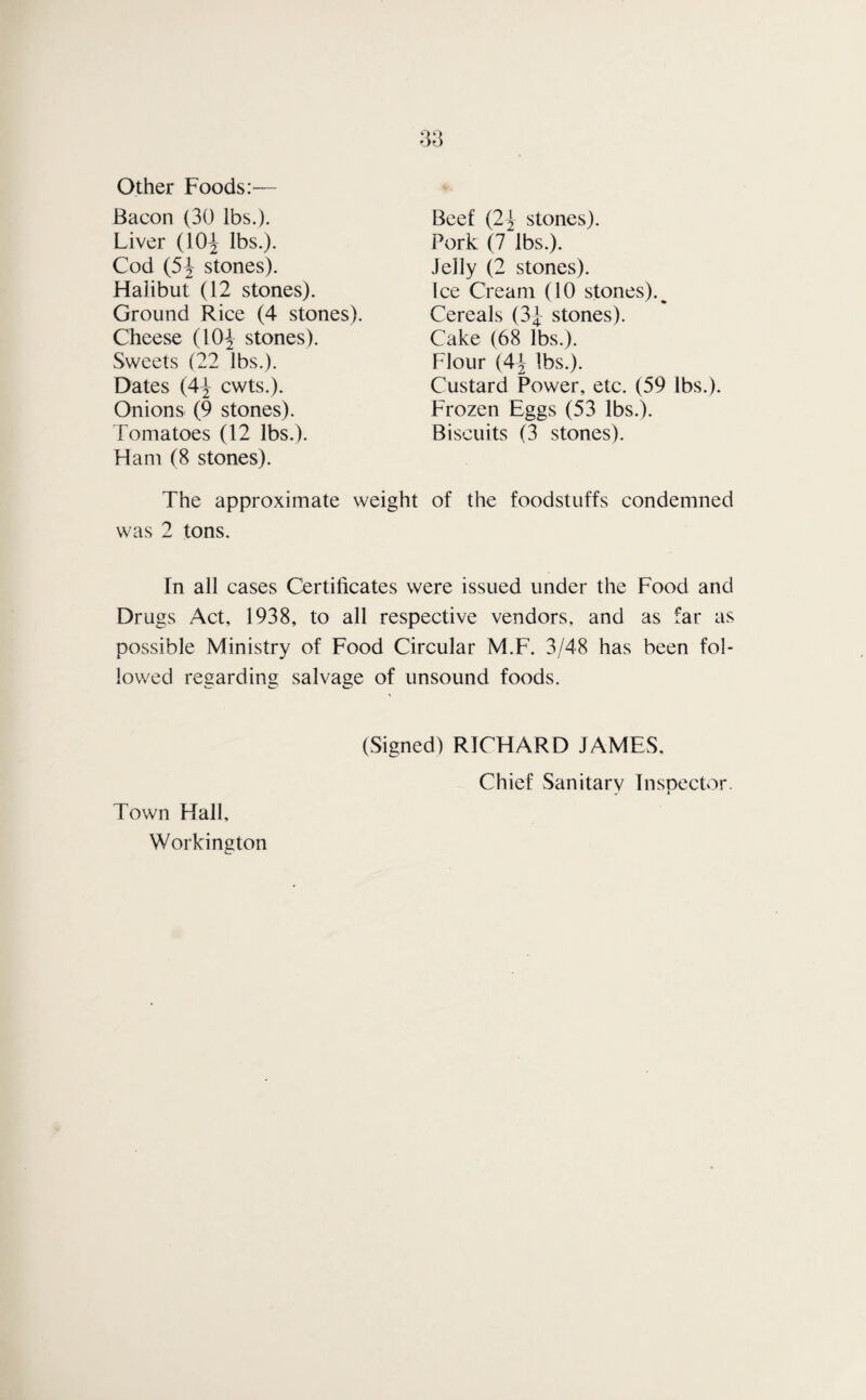 Other Foods:— Bacon (30 lbs.). Liver (10^ lbs.). Cod (5J stones). Beef (2-| stones). Pork (7 lbs.). Jelly (2 stones). Ice Cream (10 stones).^ Cereals (3J stones). Cake (68 lbs.). Flour (4^2 lbs.). Custard Power, etc. (59 lbs.). Frozen Eggs (53 lbs.). Biscuits (3 stones). Halibut (12 stones). Ground Rice (4 stones). Cheese (10^ stones). Sweets (22 lbs.). Dates (4-J cwts.). Onions (9 stones) Fomatoes (12 lbs.). Ham (8 stones). The approximate weight of the foodstuffs condemned was 2 tons. In all cases Certificates were issued under the Food and Drugs Act, 1938, to all respective vendors, and as far as possible Ministry of Food Circular M.F. 3/48 has been fol¬ lowed regarding salvage of unsound foods. (Signed) RICHARD JAMES, Chief Sanitary Inspector. Town Hall, Workington