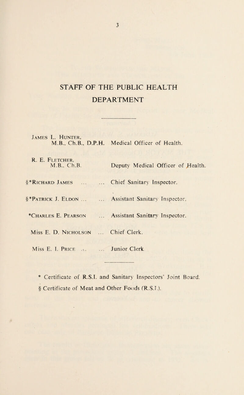 STAFF OF THE PUBLIC HEALTH DEPARTMENT James L. Hunter, M.B., Ch.B., D.P.H. Medical Officer of Health. R. E. Fletcher, M.B., Ch.B. Deputy Medical Officer of Healths §*Richard James ... Chief Sanitary Inspector. §*Patrick J. Eldon ... Assistant Sanitary Inspector. *Charles E. Pearson Assistant Sanitary Inspector. Miss E. D. Nicholson Chief Clerk. Miss E. 1. Price .-. Junior Clerk * Certificate of R.S.I. and Sanitary Inspectors’ Joint Board; § Certificate of Meat and Other Focr/s fR.S.I,).