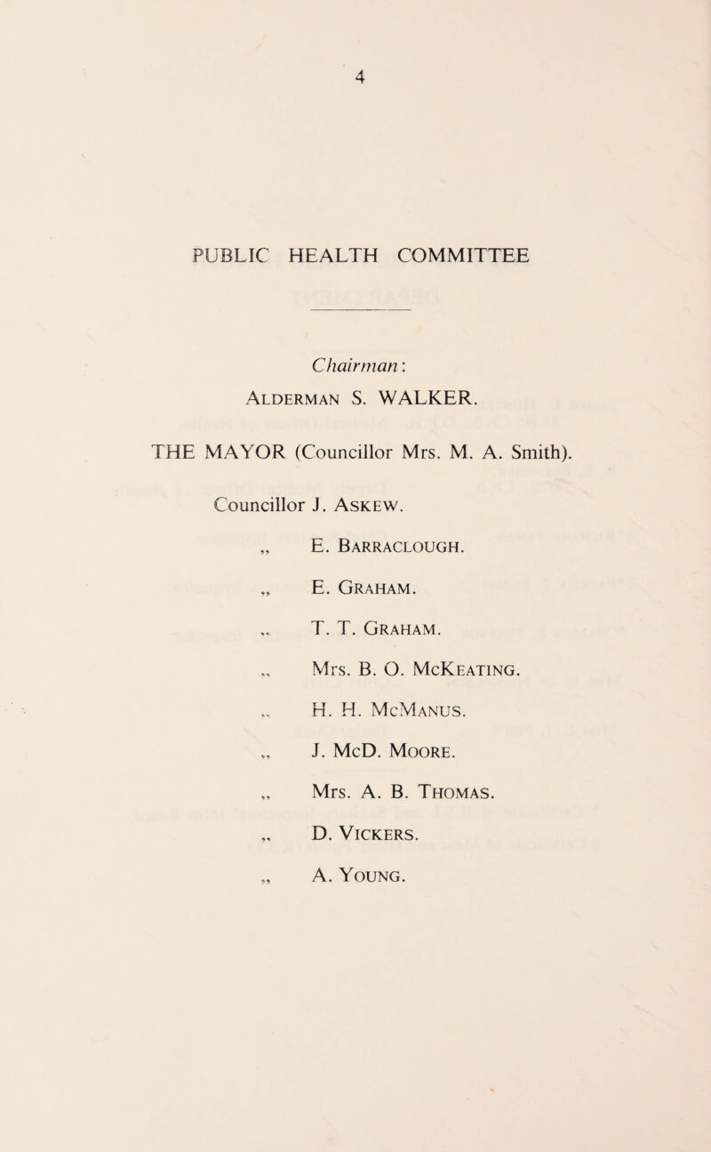 PUBLIC HEALTH COMMITTEE Chairman; Alderman S. WALKER. THE MAYOR (Councillor Mrs. M. A. Smith). Councillor J. Askew. „ E. Barraclough. „ E. Graham. T. T. Graham. „ Mrs. B. O. McKeating. H. H. McManus. „ J. McD. Moore. „ Mrs. A. B. Thomas. „ D. Vickers. 99 A. Young.