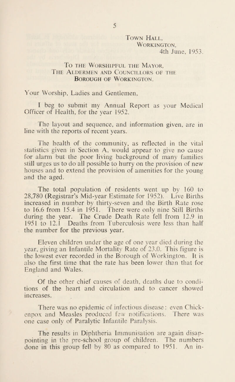 Town Hall, Workington, 4th June, 1953. To THE Worshipful the Mayor, The Aldermen and Councillors of the Borough of Workington. Your Worship, Ladies and Gentlemen, I beg to submit my Annual Report as your Medical Officer of Health, for the year 1952. The layout and sequence, and information given, are in line with the reports of recent years. The health of the community, as reflected in the vital statistics given in Section A, would appear to give no cause for alarm but the poor living background of many families still urges us to do all possible to hurry on the provision of new houses and to extend the provision of amenities for the young and the aged. The total population of residents went up by 160 to 28,780 (Registrar’s Mid-year Estimate for 1952). Live Births increased in number by thirty-seven and the Birth Rate rose to 16.6 from 15.4 in 1951. There were only nine Still Births during the year. The Crude Death Rate fell from 12.9 in 1951 to 12.1 Deaths from Tuberculosis were less than half the number for the previous year. Eleven children under the age of one year died during the year, giving an Infantile Mortality Rate of 23.0. This figure is the lowest ever recorded in the Borough of Workington. It is also the first time that the rate has been lower than that for England and Wales. Of the other chief causes of death, deaths due to condi¬ tions of the heart and circulation and to cancer showed increases. There was no epidemic of infectious disease: even Chick- enpox and Measles produced few notifications. There was one case only of Paralytic Infantile Paralysis. The results in Diphtheria Immunisation are again disap¬ pointing in the pre-school group of children. The numbers done in this group fell by 80 as compared to 1951. An in-