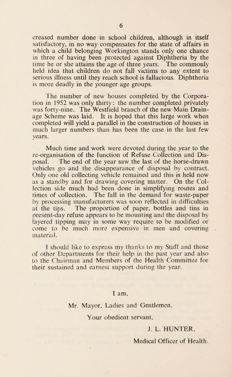 creased number done in school children, although in itself satisfactory, in no way compensates for the state of affairs in which a child belonging Workington stands only one chance in three of having been protected against Diphtheria by the time he or she attains the age of three years. The commonly held idea that children do not fall victims to any extent to serious illness until they reach school is fallacious. Diphtheria is more deadly in the younger age groups. The number of new houses completed by the Corpora¬ tion in 1952 was only thirty: the number completed privately was forty-nine. The Westfield branch of the new Main Drain¬ age Scheme was laid. It is hoped that this large work when completed will yield a parallel in the construction of houses in much larger numbers than has been the case in the last few years. Much time and work were devoted during the year to the re-organisation of the function of Refuse Collection and Dis¬ posal. The end of the year saw the last of the horse-drawn vehicles go and the disappearance of disposal by contract. Only one old collecting vehicle remained and this is held now as a standby and for drawing covering matter. On the Col¬ lection side much had been done in simplifying routes and times of c.ollection. The fall in the demand for waste-paper by processing manufacturers was soon reflected in difficulties at the tips. The proportion of paper, bottles and tins in present-day refuse appears to be mounting and the disposal by layered tipping may in some way require to be modified or come to be much more expensive in men and covering material. I should like to express my thanks to my Staff and those of other Departments for their help in the past year and also to the Chairman and Members of the Health Committee for their sustained and earnest support during the year. I am, Mr. Mayor, Ladies and Gentlemen. Your obedient servant, J. L. HUNTER,