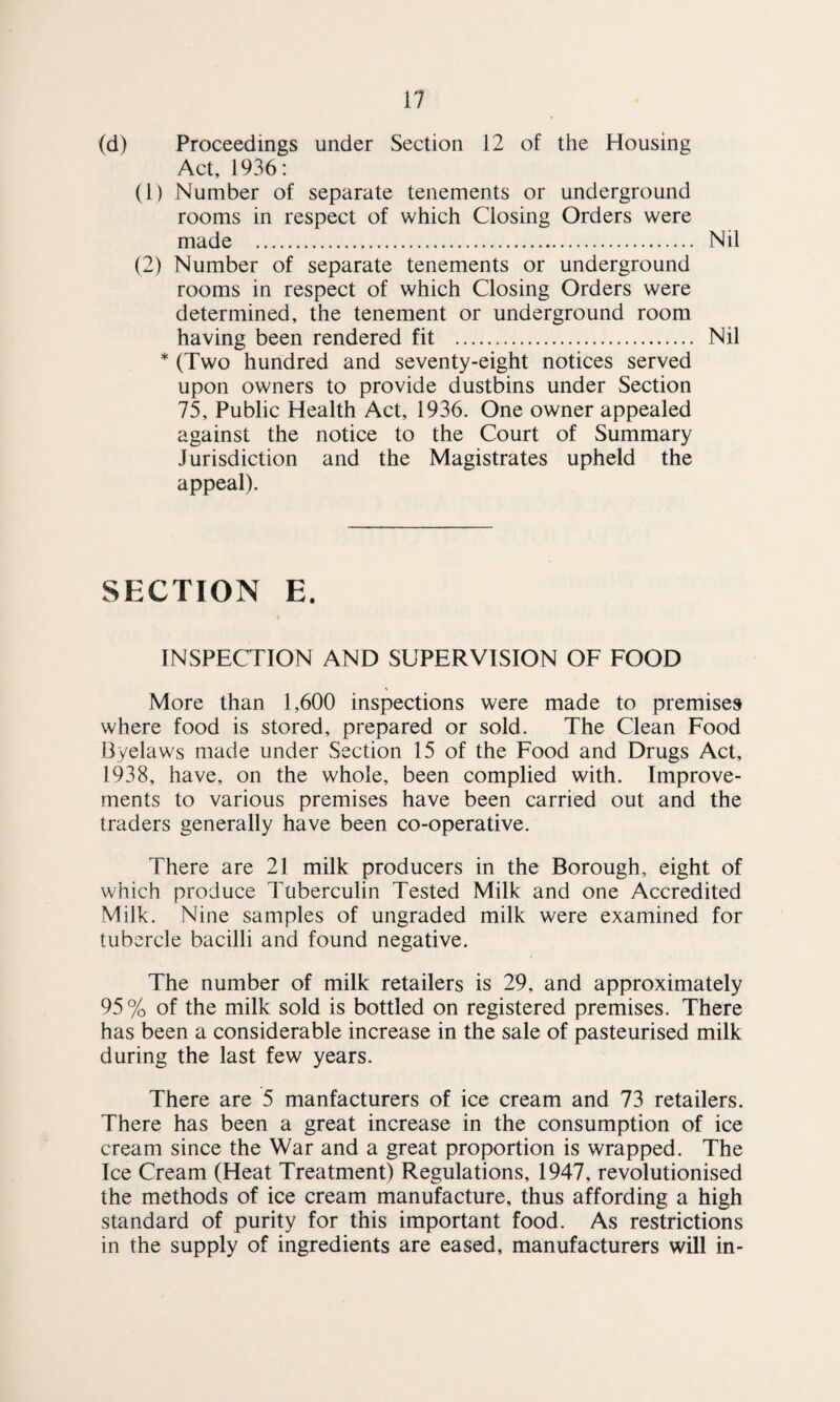 (d) Proceedings under Section 12 of the Housing Act, 1936: (1) Number of separate tenements or underground rooms in respect of which Closing Orders were made . Nil (2) Number of separate tenements or underground rooms in respect of which Closing Orders were determined, the tenement or underground room having been rendered fit ... Nil * (Two hundred and seventy-eight notices served upon owners to provide dustbins under Section 75, Public Health Act, 1936. One owner appealed against the notice to the Court of Summary Jurisdiction and the Magistrates upheld the appeal). SECTION E. INSPECTION AND SUPERVISION OF FOOD More than 1,600 inspections were made to premises where food is stored, prepared or sold. The Clean Food Byelaws made under Section 15 of the Food and Drugs Act, 1938, have, on the whole, been complied with. Improve¬ ments to various premises have been carried out and the traders generally have been co-operative. There are 21 milk producers in the Borough, eight of which produce Tuberculin Tested Milk and one Accredited Milk. Nine samples of ungraded milk were examined for tubercle bacilli and found negative. The number of milk retailers is 29, and approximately 95 % of the milk sold is bottled on registered premises. There has been a considerable increase in the sale of pasteurised milk during the last few years. There are 5 manfacturers of ice cream and 73 retailers. There has been a great increase in the consumption of ice cream since the War and a great proportion is wrapped. The Ice Cream (Heat Treatment) Regulations, 1947, revolutionised the methods of ice cream manufacture, thus affording a high standard of purity for this important food. As restrictions in the supply of ingredients are eased, manufacturers will in-