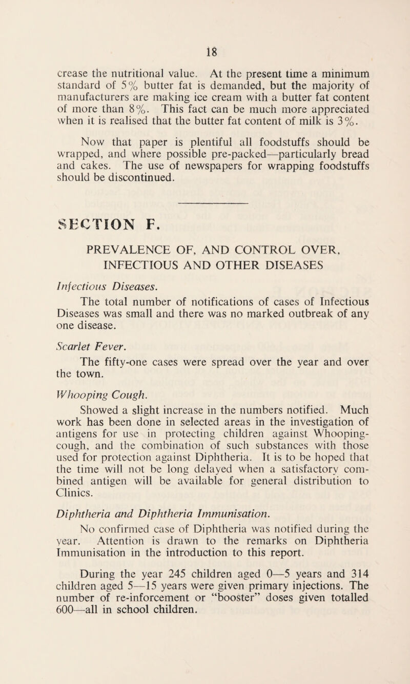 crease the nutritional value. At the present time a minimum standard of 5% butter fat is demanded, but the majority of manufacturers are making ice cream with a butter fat content of more than 8%. This fact can be much more appreciated when it is realised that the butter fat content of milk is 3 %. Now that paper is plentiful all foodstuffs should be wrapped, and where possible pre-packed—particularly bread and cakes. The use of newspapers for wrapping foodstuffs should be discontinued. SECTION F. PREVALENCE OF, AND CONTROL OVER, INFECTIOUS AND OTHER DISEASES Injections Diseases. The total number of notifications of cases of Infectious Diseases was small and there was no marked outbreak of any one disease. Scarlet Fever. The fifty-one cases were spread over the year and over the town. Whooping Cough. Showed a slight increase in the numbers notified. Much work has been done in selected areas in the investigation of antigens for use in protecting children against Whooping- cough, and the combination of such substances with those used for protection against Diphtheria. It is to be hoped that the time will not be long delayed when a satisfactory com¬ bined antigen will be available for general distribution to Clinics. Diphtheria and Diphtheria Immunisation. No confirmed case of Diphtheria was notified during the year. Attention is drawn to the remarks on Diphtheria Immunisation in the introduction to this report. During the year 245 children aged 0—5 years and 314 children aged 5—15 years were given primary injections. The number of re-inforcement or “booster” doses given totalled 600—all in school children.