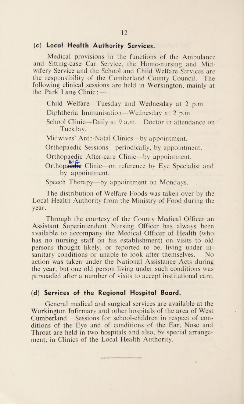 (c) Local Health Authority Services. Medical provisions in the functions of the Ambulance and Sitting-case Car Service, the Home-nursing and Mid¬ wifery Service and the School and Child Welfare Services are the responsibility of the Cumberland County Council. The following clinical sessions are held in Workington, mainly at the Park Lane Clinic: — Child Welfare—Tuesday and Wednesday at 2 p.m. Diphtheria Immunisation - Wednesday at 2 p.m. School Clinic—Daily at 9 a.m. Doctor in attendance on Tuesday. Midwives’ Ante-Natal Clinics- by appointment. Orthopaedic Sessions—periodically, by appointment. Orthopaedic After-care Clinic—by appointment. Orthopaofe Clinic- on reference by Eye Specialist and by appointment. Speech Therapy—by appointment on Mondays. The distribution of Welfare Foods was taken over by the Local Health Authority from the Ministry of Food during the year. Through the courtesy of the County Medical Officer an Assistant Superintendent Nursing Officer has always been available to accompany the Medical Officer of Health (who has no nursing staff on his establishment) on visits to old persons thought likely, or reported to be, living under in¬ sanitary conditions or unable to look after themselves. No action was taken under the National Assistance Acts during the year, but one old person living under such conditions was persuaded after a number of visits to accept institutional care. (d) Services of the Regional Hospital Board. General medical and surgical services are available at the Workington Infirmary and other hospitals of the area of West Cumberland. Sessions for school-children in respect of con¬ ditions of the Eye and of conditions of the Ear, Nose and Throat are held in two hospitals and also, bv special arrange¬ ment, in Clinics of the Local Health Authority.