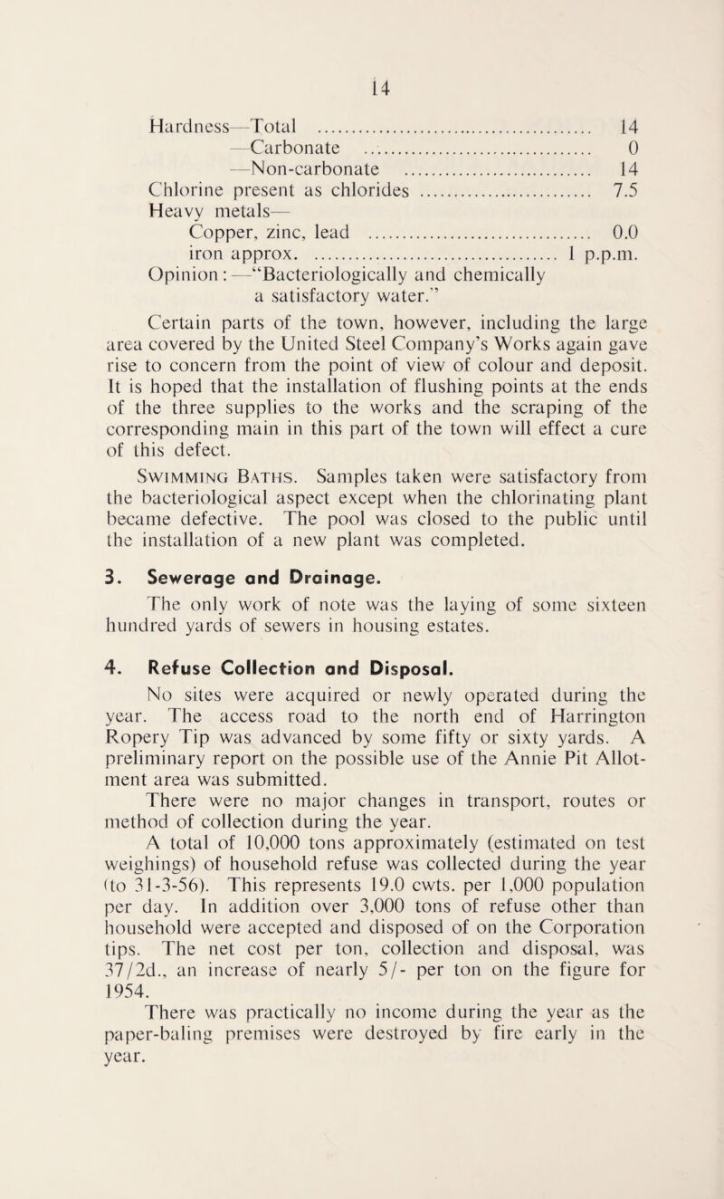 Hardness—Total . 14 -Carbonate . 0 — Non-carbonate . 14 Chlorine present as chlorides . 7.5 Heavy metals— Copper, zinc, lead . 0.0 iron approx. 1 p.p.m. Opinion : —“Bacteriologically and chemically a satisfactory water.” Certain parts of the town, however, including the large area covered by the United Steel Company’s Works again gave rise to concern from the point of view of colour and deposit. It is hoped that the installation of flushing points at the ends of the three supplies to the works and the scraping of the corresponding main in this part of the town will effect a cure of this defect. Swimming Baths. Samples taken were satisfactory from the bacteriological aspect except when the chlorinating plant became defective. The pool was closed to the public until the installation of a new plant was completed. 3. Sewerage and Drainage. The only work of note was the laying of some sixteen hundred yards of sewers in housing estates. 4. Refuse Collection and Disposal. No sites were acquired or newly operated during the year. The access road to the north end of Harrington Pvopery Tip was advanced by some fifty or sixty yards. A preliminary report on the possible use of the Annie Pit Allot¬ ment area was submitted. There were no major changes in transport, routes or method of collection during the year. A total of 10,000 tons approximately (estimated on test weighings) of household refuse was collected during the year (to 31-3-56). This represents 19.0 cwts. per 1,000 population per day. In addition over 3,000 tons of refuse other than household were accepted and disposed of on the Corporation tips. The net cost per ton, collection and disposal, was 37/2d., an increase of nearly 5/- per ton on the figure for 1954. There was practically no income during the year as the paper-baling premises were destroyed by fire early in the year.