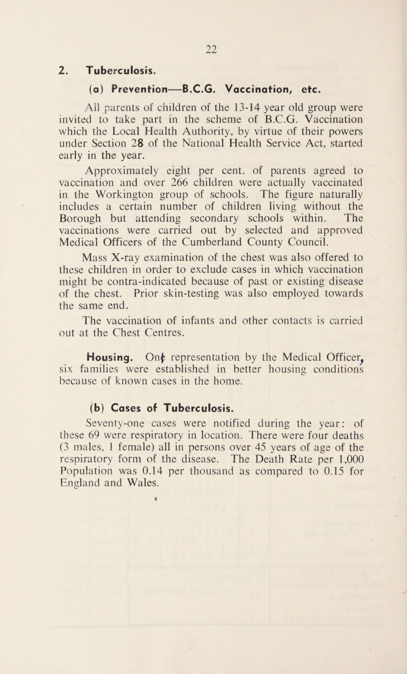 2. Tuberculosis. (a) Prevention—B.C.G. Vaccination, etc. All parents of children of the 13-14 year old group were invited to take part in the scheme of B.C.G. Vaccination which the Local Health Authority, by virtue of their powers under Section 28 of the National Health Service Act, started early in the year. Approximately eight per cent, of parents agreed to vaccination and over 266 children were actually vaccinated in the Workington group of schools. The figure naturally includes a certain number of children living without the Borough but attending secondary schools within. The vaccinations were carried out by selected and approved Medical Officers of the Cumberland County Council. Mass X-ray examination of the chest was also offered to these children in order to exclude cases in which vaccination might be contra-indicated because of past or existing disease of the chest. Prior skin-testing was also employed towards the same end. The vaccination of infants and other contacts is carried out at the Chest Centres. Housing. On^ representation by the Medical Officer^ six families were established in better housing conditions because of known cases in the home. (b) Cases of Tuberculosis. Seventy-one cases were notified during the year: of these 69 were respiratory in location. There were four deaths (3 males, 1 female) all in persons over 45 years of age of the respiratory form of the disease. The Death Rate per 1,000 Population was 0.14 per thousand as compared to 0.15 for England and Wales.