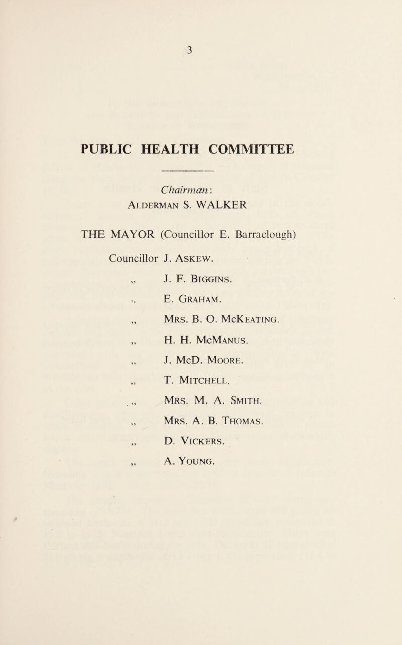 PUBLIC HEALTH COMMITTEE Chairman: Alderman S. WALKER THE MAYOR (Councillor E. Barraclough) Councillor J. Askew. „ J. F. Biggins. E. Graham. „ Mrs. B. O. McKeating. ,, H. H. McManus. J. McD. Moore. „ T. Mitchell. Mrs. M. A. Smith. „ Mrs. A. B. Thomas. „ D. Vickers. „ A. Young.