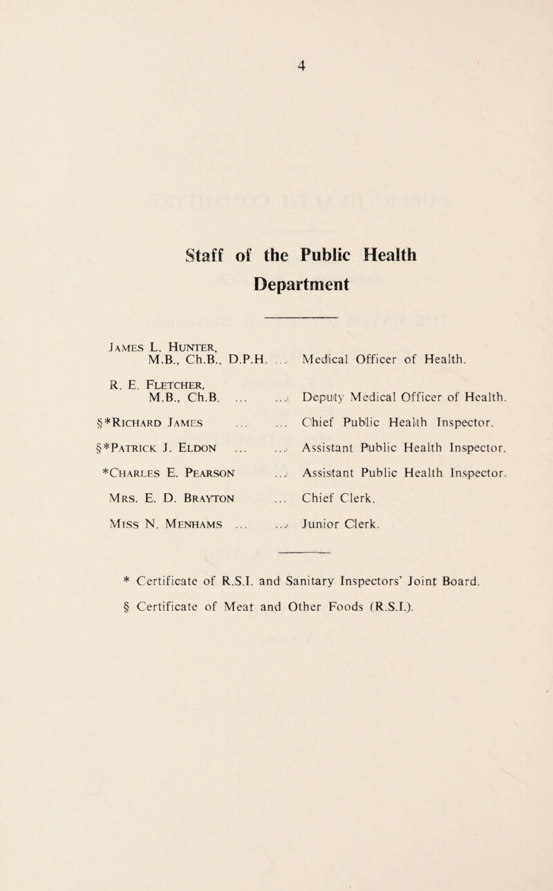Staff of the Public Health James L. Hunter, Department M.B., Ch.B., D.P.H. Medical Officer of Health R. E. Fletcher, M.B., Ch.B. .. ...i Deputy Medical Officer of Health. §*Richard James ... Chief Public Health Inspector. §* Patrick J. Eldon ...i Assistant Public Health Inspector. * Charles E. Pearson ...i Assistant Public Health Inspector. Mrs. E. D. Brayton Chief Clerk. Miss N. Menhams .. ...» Junior Clerk. * Certificate of R.S.I. and Sanitary Inspectors’ Joint Board § Certificate of Meat and Other Foods (R.S.I.)-