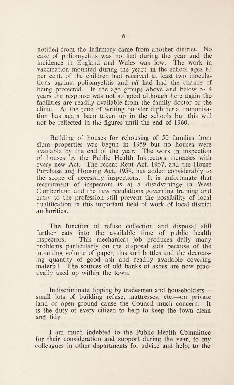 notified from the Infirmary came from another district. No case of poliomyelitis was notified during the year and the incidence in England and Wales was low. The work in vaccination mounted during the year: in the school ages 83 per cent, of the children had received at least two inocula¬ tions against poliomyelitis and all had had the chance of being protected. In the age groups above and below 5-14 years the response was not so good although here again the facilities are readily available from the family doctor or the clinic. At the time of writing booster diphtheria immunisa¬ tion has again been taken up in the schools but this will not be reflected in the figures until the end of 1960. Building of houses for rehousing of 50 families from slum properties was begun in 1959 but no houses were available by the end of the year. The work in inspection of houses by the Public Health Inspectors increases with every new Act. The recent Rent Act, 1957, and the House Purchase and Housing Act, 1959, has added considerably to the scope of necessary inspections. It is unfortunate that recruitment of inspectors is at a disadvantage in West Cumberland and the new regulations governing training and entry to the profession still prevent the possibility of local qualification in this important field of work of local district authorities. The function of refuse collection and disposal still further eats into the available time of public health inspectors. This mechanical job produces daily many problems particularly on the disposal side because of the mounting volume of paper, tins and bottles and the decreas¬ ing quantity of good ash and readily available covering material. The sources of old banks of ashes are now prac¬ tically used up within the town. Indiscriminate tipping by tradesmen and householders— small lots of building refuse, mattresses, etc.—on private land or open ground cause the Council much concern. It is the duty of every citizen to help to keep the town clean and tidy. I am much indebted to the Public Health Committee for their consideration and support during the year, to my colleagues in other departments for advice and help, to the