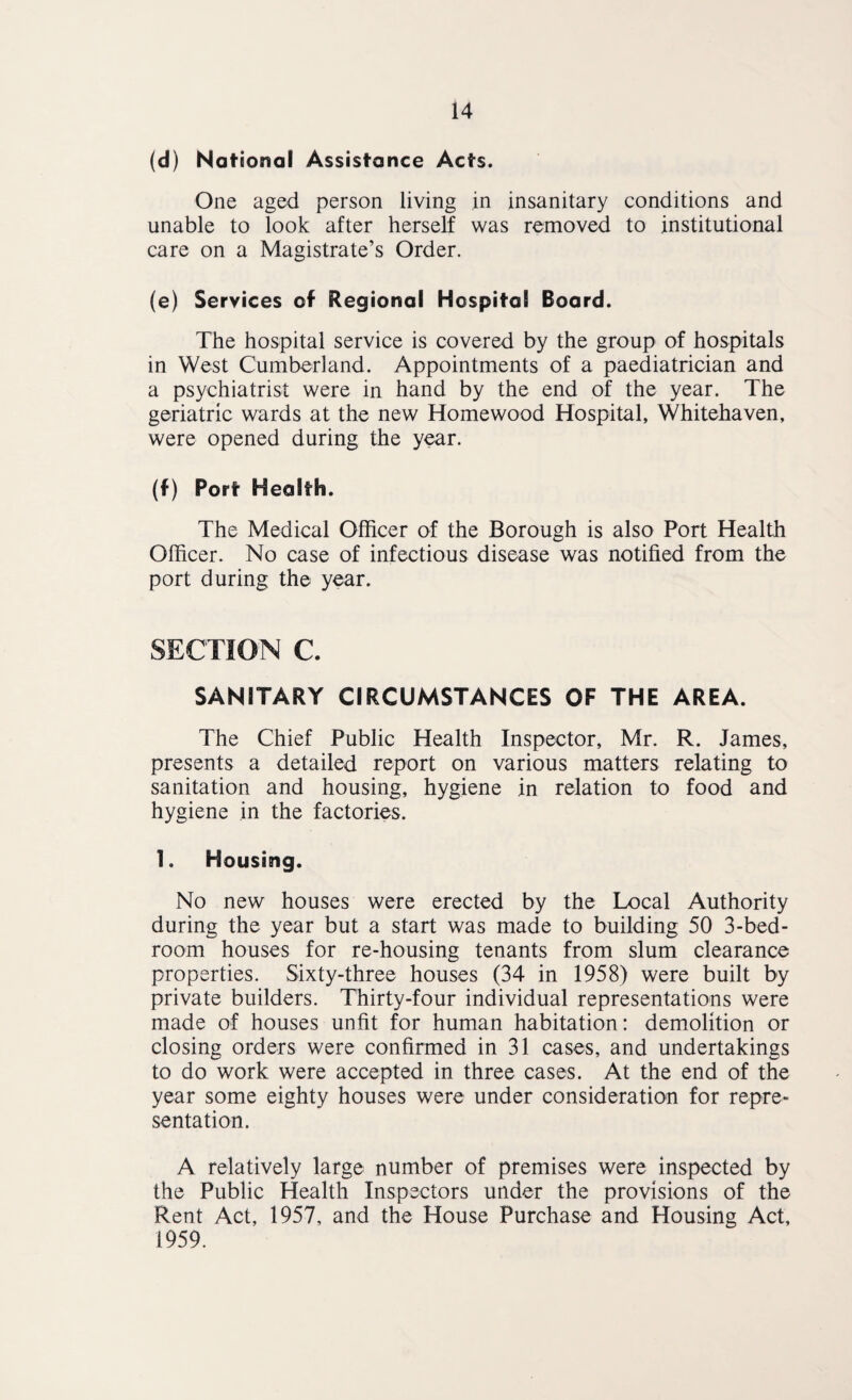 (d) National Assistance Acts. One aged person living in insanitary conditions and unable to look after herself was removed to institutional care on a Magistrate’s Order. (e) Services of Regional Hospital Board. The hospital service is covered by the group of hospitals in West Cumberland. Appointments of a paediatrician and a psychiatrist were in hand by the end of the year. The geriatric wards at the new Homewood Hospital, Whitehaven, were opened during the year. (f) Port Health. The Medical Officer of the Borough is also Port Health Officer. No case of infectious disease was notified from the port during the year. SECTION C. SANITARY CIRCUMSTANCES OF THE AREA. The Chief Public Health Inspector, Mr. R. James, presents a detailed report on various matters relating to sanitation and housing, hygiene in relation to food and hygiene in the factories. 1. Housing. No new houses were erected by the Local Authority during the year but a start was made to building 50 3-bed¬ room houses for re-housing tenants from slum clearance properties. Sixty-three houses (34 in 1958) were built by private builders. Thirty-four individual representations were made of houses unfit for human habitation: demolition or closing orders were confirmed in 31 cases, and undertakings to do work were accepted in three cases. At the end of the year some eighty houses were under consideration for repre¬ sentation. A relatively large number of premises were inspected by the Public Health Inspectors under the provisions of the Rent Act, 1957, and the House Purchase and Housing Act, 1959.