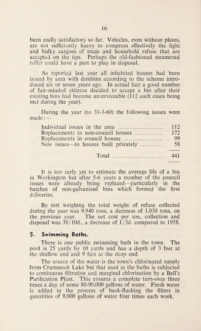 been really satisfactory so far. Vehicles, even without plates, are not sufficiently heavy to compress effectively the light and bulky cargoes of trade and household refuse that are accepted on the tips. Perhaps the old-fashioned steamroad roller could have a part to play in disposal. As reported last year all inhabited houses had been issued by area with dustbins according to the scheme intro¬ duced six or seven years ago. In actual fact a good number of fair-minded citizens decided to accept a bin after their existing bins had become unserviceable (112 such cases being met during the year). During the year (to 31-3-60) the following issues were made: — Individual issues in the area . 112 Replacements in non-council houses . 172 Replacements in council houses . 99 New issues—to houses built privately . 58 Total . 441 It is too early yet to estimate the average life of a bin in Workington but after 5-6 years a number of the council issues were already being replaced—particularly in the batches of non-galvanised bins which formed the first deliveries. By test weighing the total weight of refuse collected during the year was 9,940 tons, a decrease of 1,030 tons, on the previous year. The net cost per ton, collection and disposal was 38/10d., a decrease of 1 /3d. compared to 1958. 5. Swimming Baths. There is one public swimming bath in the town. The pool is 25 yards by 10 yards and has a depth of 3 feet at the shallow end and 9 feet at the deep end. The source of the water is the town’s chlorinated supply from Crummock Lake but that used in the baths is subjected to continuous filtration and marginal chlorination by a Bell’s Purification Plant. This ensures a complete turn-over three times a day of some 80-90,000 gallons of water. Fresh water is added in the process of back-flushing the filters in quantities of 8,000 gallons of water four times each week.
